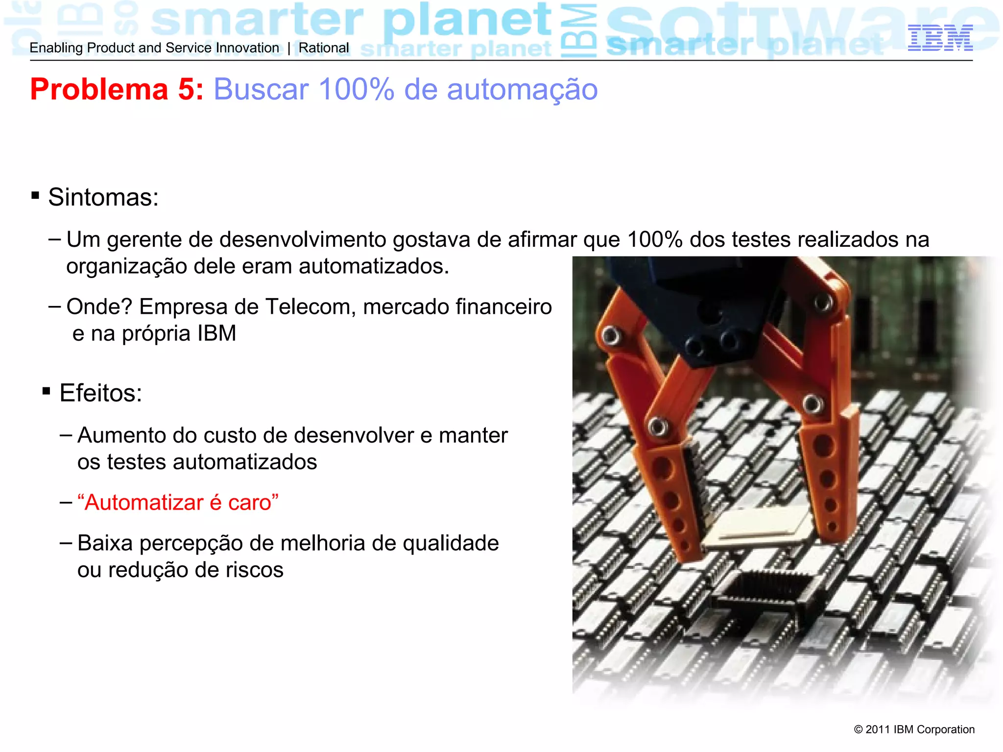 Enabling Product and Service Innovation | Rational


Problema 5: Buscar 100% de automação


 Sintomas:
  – Um gerente de desenvolvimento gostava de afirmar que 100% dos testes realizados na
    organização dele eram automatizados.
  – Onde? Empresa de Telecom, mercado financeiro
    e na própria IBM

  Efeitos:
    – Aumento do custo de desenvolver e manter
      os testes automatizados
    – “Automatizar é caro”
    – Baixa percepção de melhoria de qualidade
      ou redução de riscos




                                                                              © 2011 IBM Corporation
 