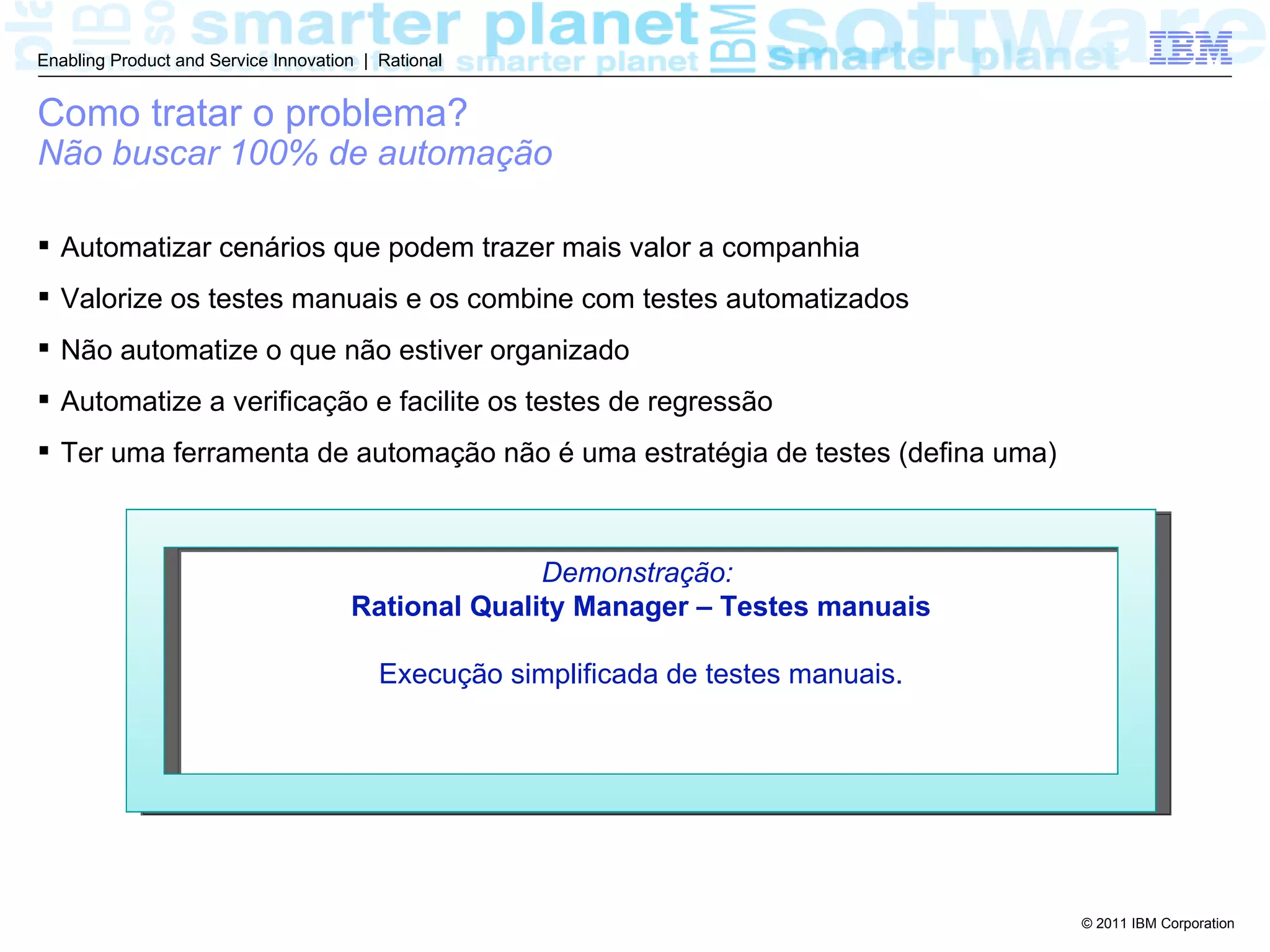 Enabling Product and Service Innovation | Rational


Como tratar o problema?
Não buscar 100% de automação

 Automatizar cenários que podem trazer mais valor a companhia
 Valorize os testes manuais e os combine com testes automatizados
 Não automatize o que não estiver organizado
 Automatize a verificação e facilite os testes de regressão
 Ter uma ferramenta de automação não é uma estratégia de testes (defina uma)



                                                    Demonstração:
                                      Rational Quality Manager – Testes manuais

                                          Execução simplificada de testes manuais.




                                                                                     © 2011 IBM Corporation
 