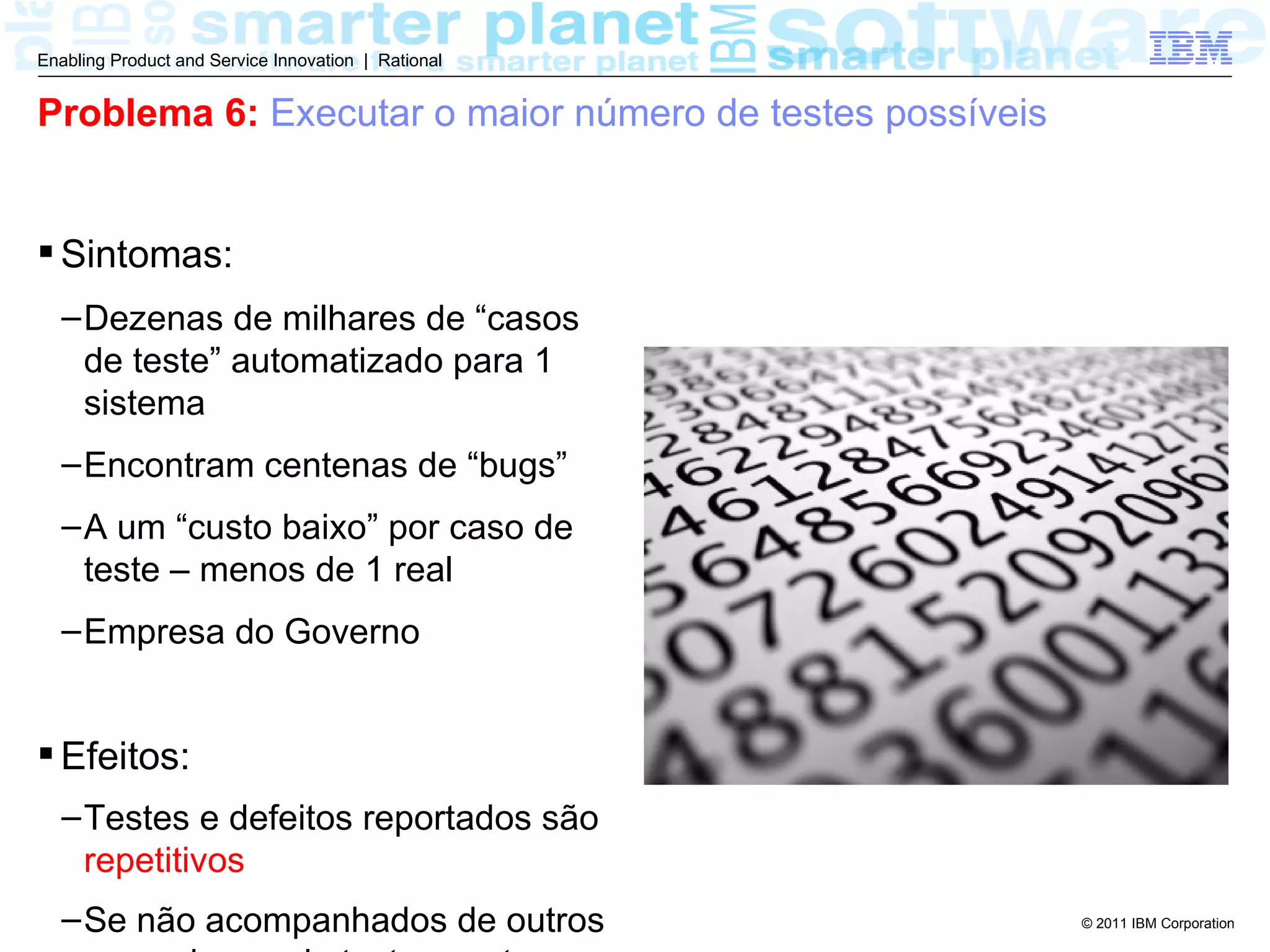 Enabling Product and Service Innovation | Rational


Problema 6: Executar o maior número de testes possíveis


 Sintomas:
  – Dezenas de milhares de “casos
    de teste” automatizado para 1
    sistema
  – Encontram centenas de “bugs”
  – A um “custo baixo” por caso de
    teste – menos de 1 real
  – Empresa do Governo


 Efeitos:
  – Testes e defeitos reportados são
    repetitivos
  – Se não acompanhados de outros                         © 2011 IBM Corporation
 