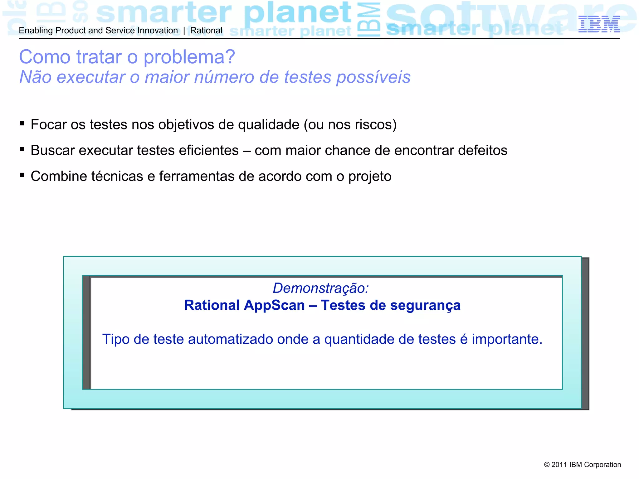 Enabling Product and Service Innovation | Rational


Como tratar o problema?
Não executar o maior número de testes possíveis

 Focar os testes nos objetivos de qualidade (ou nos riscos)
 Buscar executar testes eficientes – com maior chance de encontrar defeitos
 Combine técnicas e ferramentas de acordo com o projeto




                                                    Demonstração:
                                        Rational AppScan – Testes de segurança

                    Tipo de teste automatizado onde a quantidade de testes é importante.




                                                                                           © 2011 IBM Corporation
 