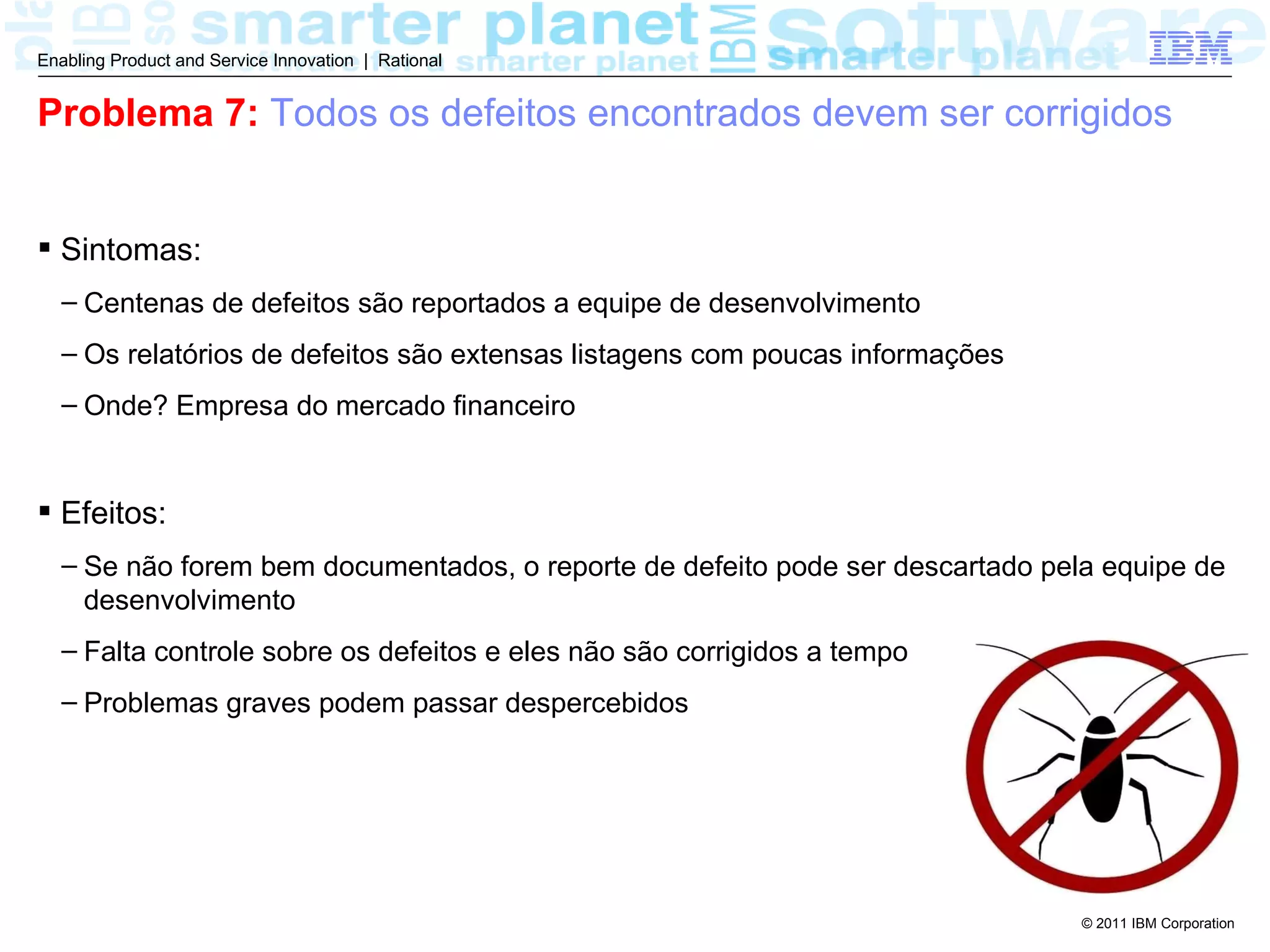 Enabling Product and Service Innovation | Rational


Problema 7: Todos os defeitos encontrados devem ser corrigidos


 Sintomas:
  – Centenas de defeitos são reportados a equipe de desenvolvimento
  – Os relatórios de defeitos são extensas listagens com poucas informações
  – Onde? Empresa do mercado financeiro


 Efeitos:
  – Se não forem bem documentados, o reporte de defeito pode ser descartado pela equipe de
    desenvolvimento
  – Falta controle sobre os defeitos e eles não são corrigidos a tempo
  – Problemas graves podem passar despercebidos




                                                                               © 2011 IBM Corporation
 