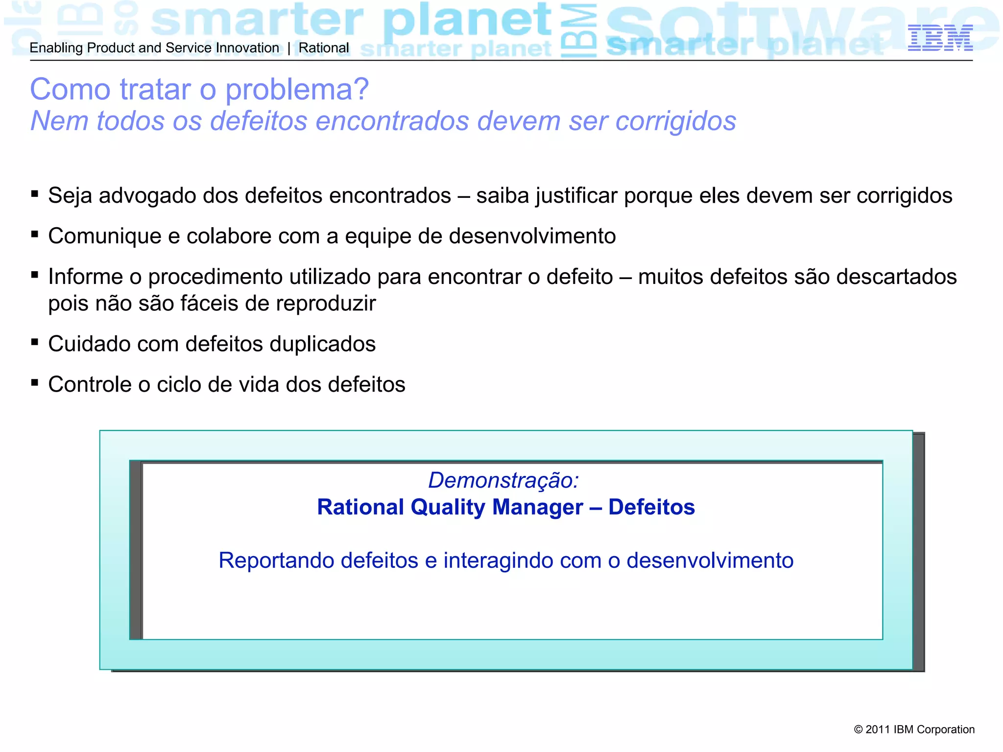 Enabling Product and Service Innovation | Rational


Como tratar o problema?
Nem todos os defeitos encontrados devem ser corrigidos

 Seja advogado dos defeitos encontrados – saiba justificar porque eles devem ser corrigidos
 Comunique e colabore com a equipe de desenvolvimento
 Informe o procedimento utilizado para encontrar o defeito – muitos defeitos são descartados
  pois não são fáceis de reproduzir
 Cuidado com defeitos duplicados
 Controle o ciclo de vida dos defeitos



                                                      Demonstração:
                                            Rational Quality Manager – Defeitos

                             Reportando defeitos e interagindo com o desenvolvimento




                                                                                       © 2011 IBM Corporation
 