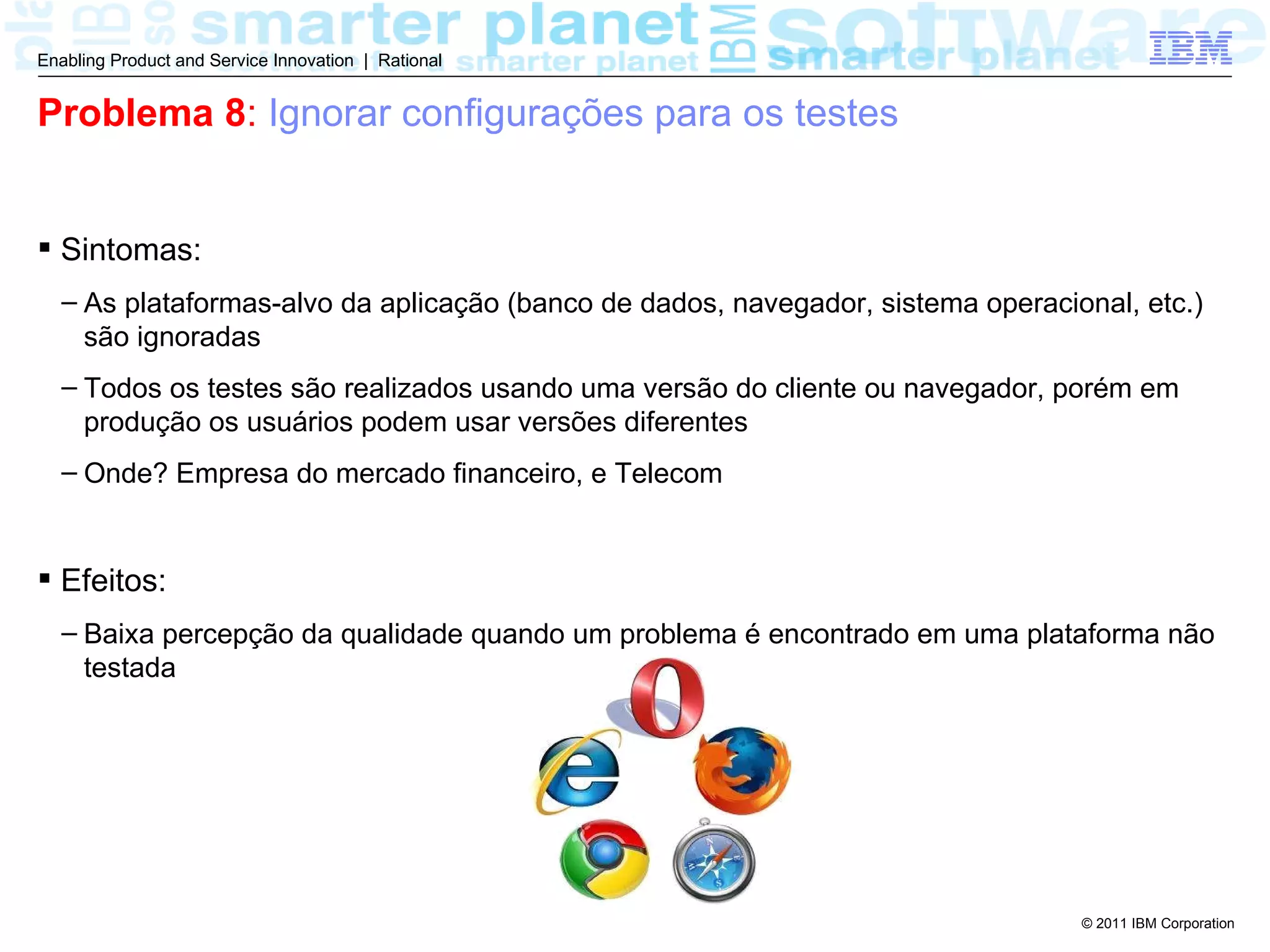 Enabling Product and Service Innovation | Rational


Problema 8: Ignorar configurações para os testes


 Sintomas:
  – As plataformas-alvo da aplicação (banco de dados, navegador, sistema operacional, etc.)
    são ignoradas
  – Todos os testes são realizados usando uma versão do cliente ou navegador, porém em
    produção os usuários podem usar versões diferentes
  – Onde? Empresa do mercado financeiro, e Telecom


 Efeitos:
  – Baixa percepção da qualidade quando um problema é encontrado em uma plataforma não
    testada




                                                                                 © 2011 IBM Corporation
 