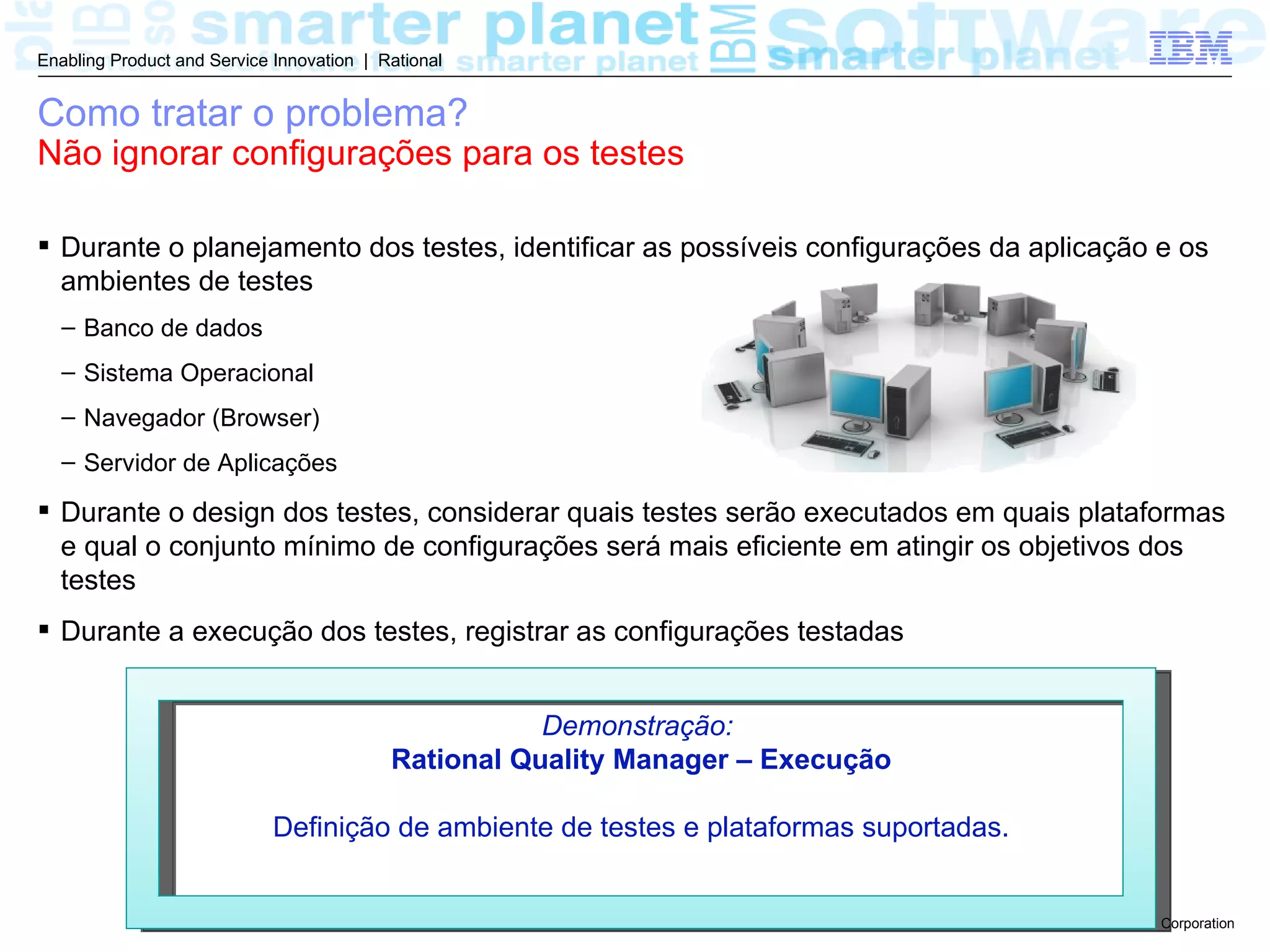 Enabling Product and Service Innovation | Rational


Como tratar o problema?
Não ignorar configurações para os testes

 Durante o planejamento dos testes, identificar as possíveis configurações da aplicação e os
  ambientes de testes
  – Banco de dados
  – Sistema Operacional
  – Navegador (Browser)
  – Servidor de Aplicações

 Durante o design dos testes, considerar quais testes serão executados em quais plataformas
  e qual o conjunto mínimo de configurações será mais eficiente em atingir os objetivos dos
  testes
 Durante a execução dos testes, registrar as configurações testadas


                                                      Demonstração:
                                           Rational Quality Manager – Execução

                             Definição de ambiente de testes e plataformas suportadas.


                                                                                         © 2011 IBM Corporation
 