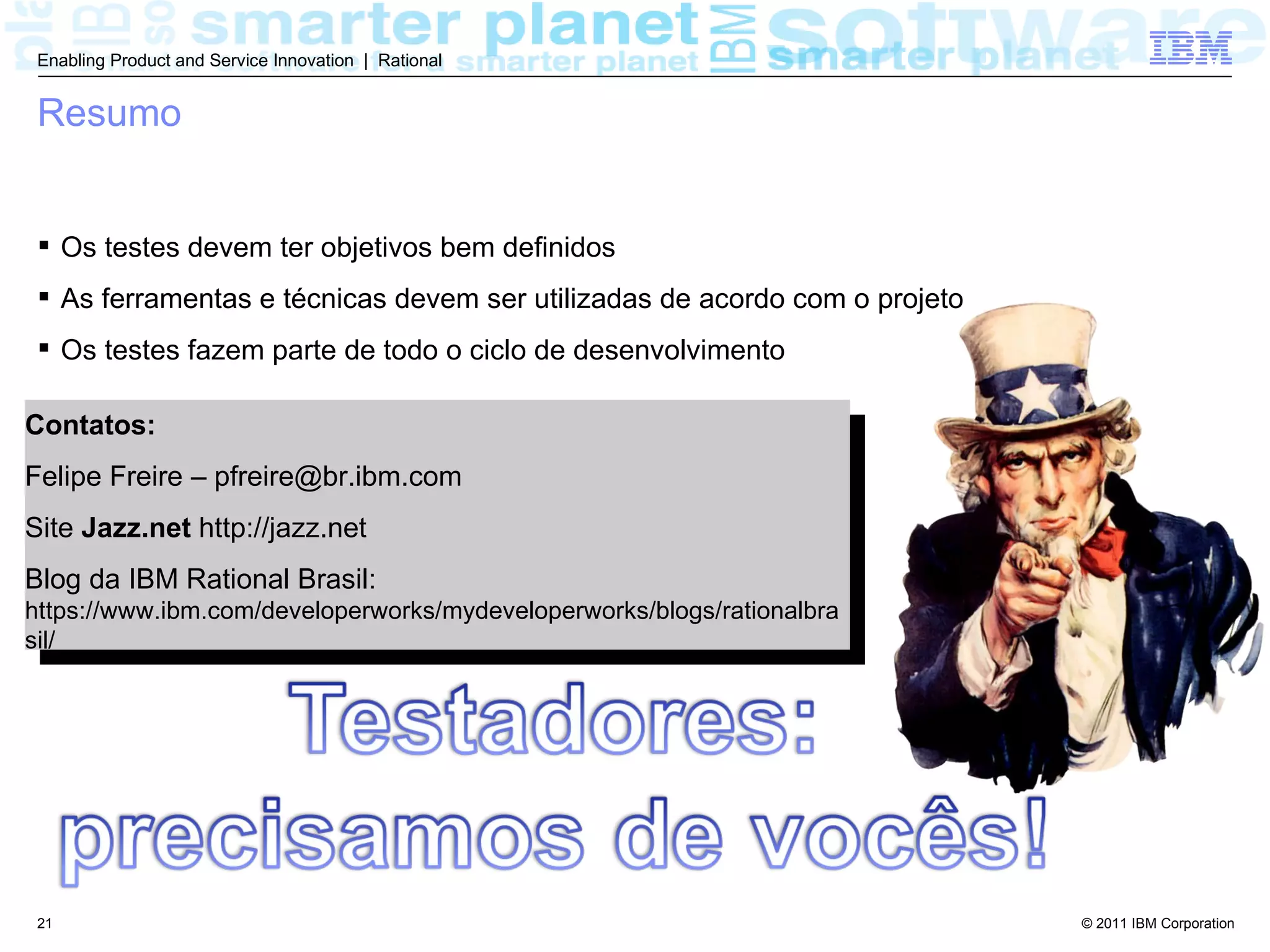 Enabling Product and Service Innovation | Rational


 Resumo


  Os testes devem ter objetivos bem definidos
  As ferramentas e técnicas devem ser utilizadas de acordo com o projeto
  Os testes fazem parte de todo o ciclo de desenvolvimento

Contatos:
Felipe Freire – pfreire@br.ibm.com
Site Jazz.net http://jazz.net
Blog da IBM Rational Brasil:
https://www.ibm.com/developerworks/mydeveloperworks/blogs/rationalbra
sil/




 21                                                                         © 2011 IBM Corporation
 