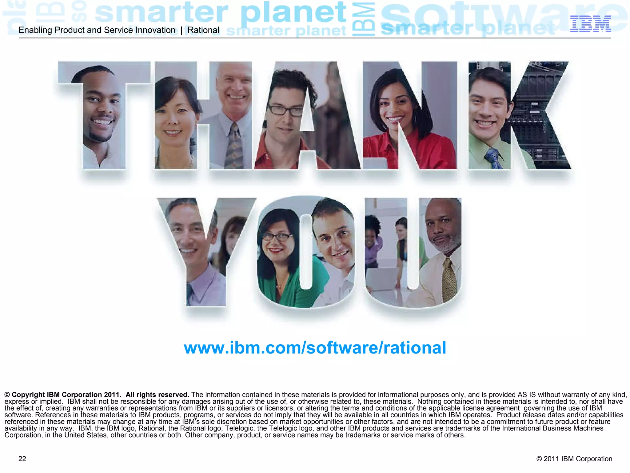 Enabling Product and Service Innovation | Rational




                                                         www.ibm.com/software/rational

© Copyright IBM Corporation 2011. All rights reserved. The information contained in these materials is provided for informational purposes only, and is provided AS IS without warranty of any kind,
express or implied. IBM shall not be responsible for any damages arising out of the use of, or otherwise related to, these materials. Nothing contained in these materials is intended to, nor shall have
the effect of, creating any warranties or representations from IBM or its suppliers or licensors, or altering the terms and conditions of the applicable license agreement governing the use of IBM
software. References in these materials to IBM products, programs, or services do not imply that they will be available in all countries in which IBM operates. Product release dates and/or capabilities
referenced in these materials may change at any time at IBM’s sole discretion based on market opportunities or other factors, and are not intended to be a commitment to future product or feature
availability in any way. IBM, the IBM logo, Rational, the Rational logo, Telelogic, the Telelogic logo, and other IBM products and services are trademarks of the International Business Machines
Corporation, in the United States, other countries or both. Other company, product, or service names may be trademarks or service marks of others.


    22                                                                                                                                                                     © 2011 IBM Corporation
 