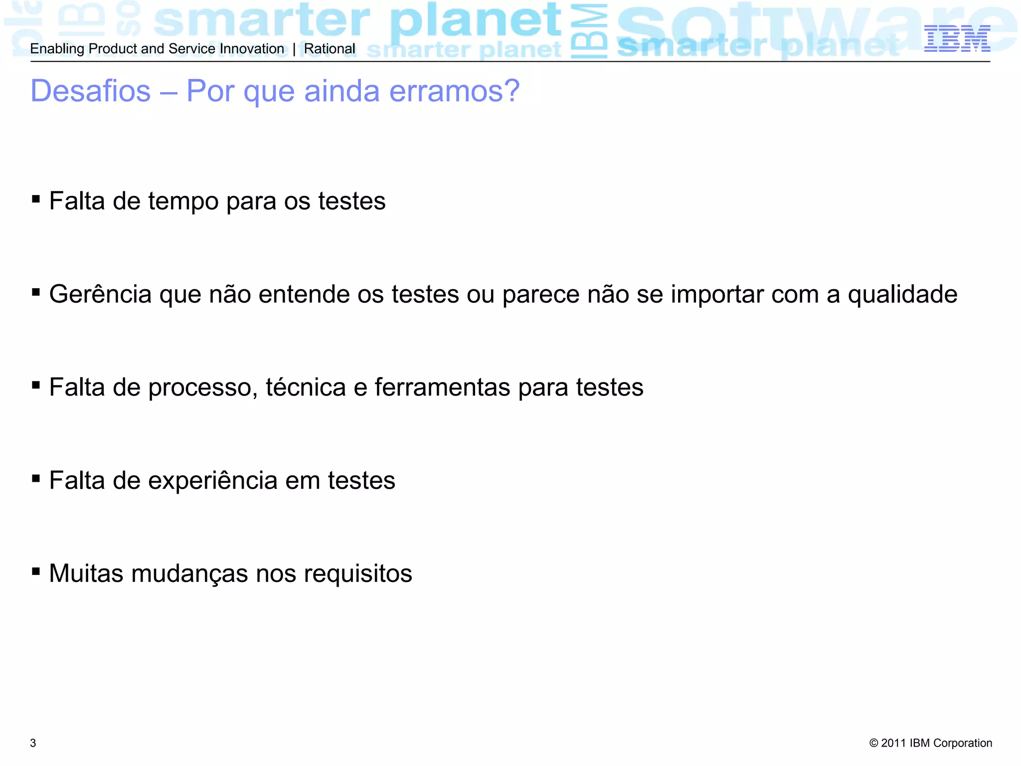 Enabling Product and Service Innovation | Rational


Desafios – Por que ainda erramos?


 Falta de tempo para os testes


 Gerência que não entende os testes ou parece não se importar com a qualidade


 Falta de processo, técnica e ferramentas para testes


 Falta de experiência em testes


 Muitas mudanças nos requisitos




3                                                                     © 2011 IBM Corporation
 
