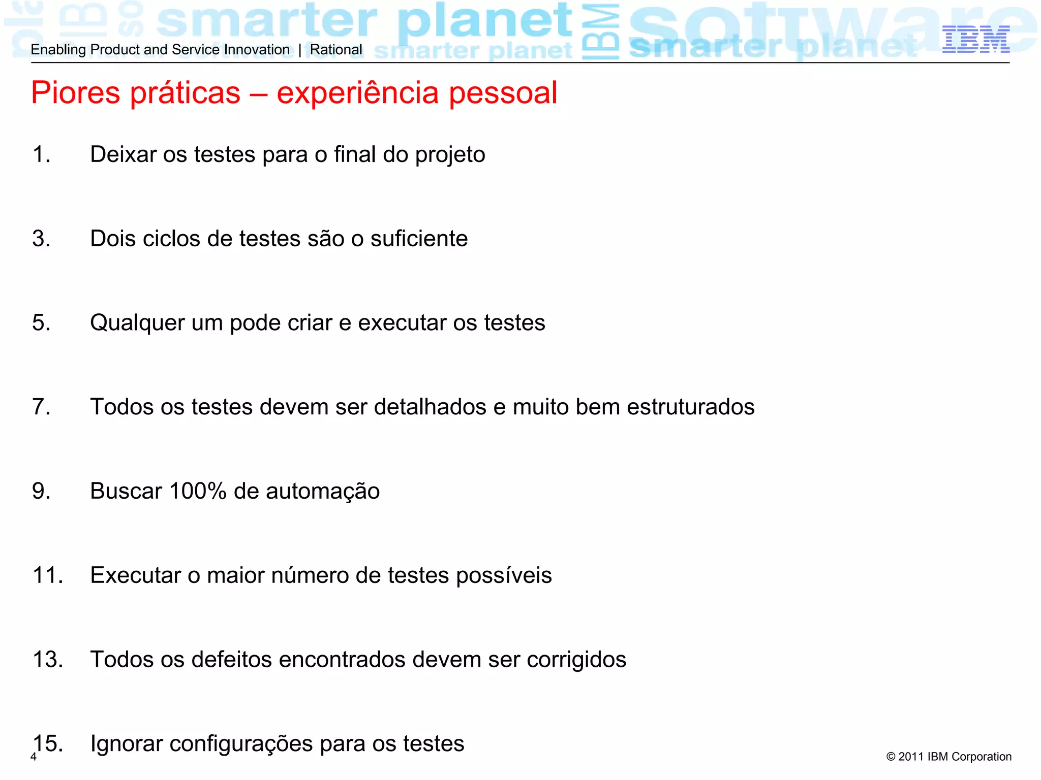 Enabling Product and Service Innovation | Rational


Piores práticas – experiência pessoal
1.      Deixar os testes para o final do projeto


3.      Dois ciclos de testes são o suficiente


5.      Qualquer um pode criar e executar os testes


7.      Todos os testes devem ser detalhados e muito bem estruturados


9.      Buscar 100% de automação


11.     Executar o maior número de testes possíveis


13.     Todos os defeitos encontrados devem ser corrigidos


15.
4
        Ignorar configurações para os testes                            © 2011 IBM Corporation
 