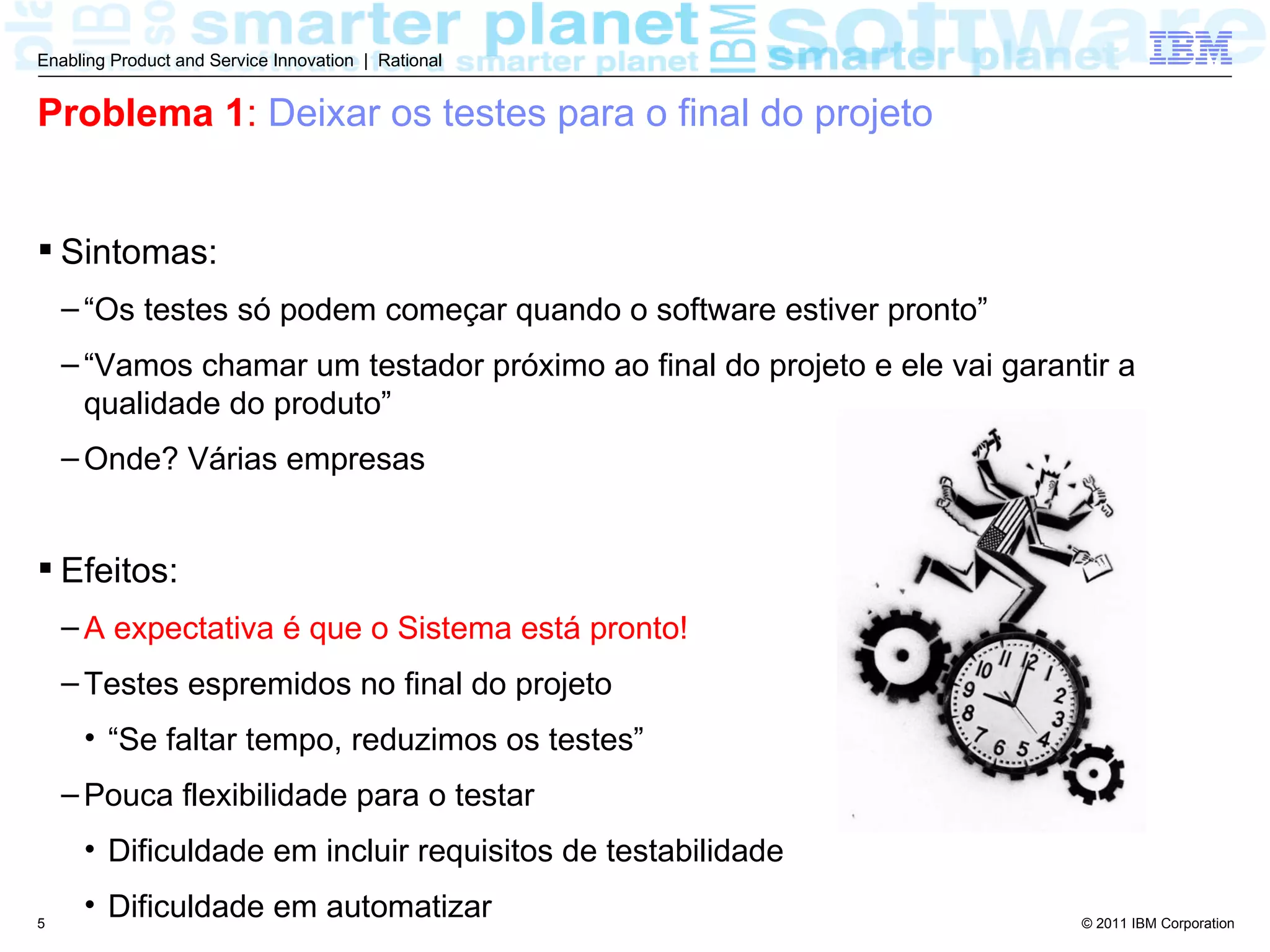 Enabling Product and Service Innovation | Rational


Problema 1: Deixar os testes para o final do projeto


 Sintomas:
    – “Os testes só podem começar quando o software estiver pronto”
    – “Vamos chamar um testador próximo ao final do projeto e ele vai garantir a
      qualidade do produto”
    – Onde? Várias empresas


 Efeitos:
    – A expectativa é que o Sistema está pronto!
    – Testes espremidos no final do projeto
     • “Se faltar tempo, reduzimos os testes”
    – Pouca flexibilidade para o testar
     • Dificuldade em incluir requisitos de testabilidade

5
     • Dificuldade em automatizar                                           © 2011 IBM Corporation
 