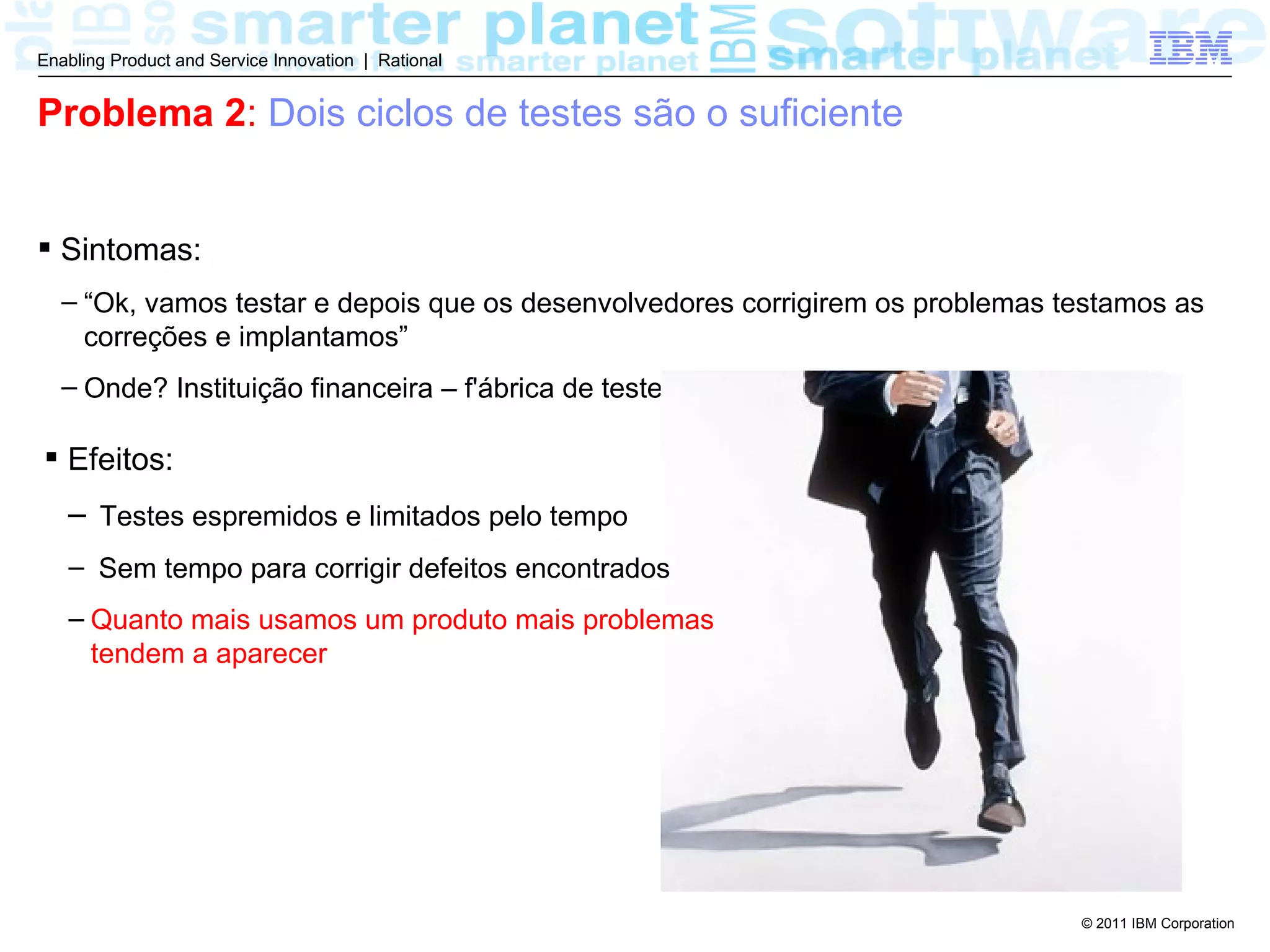 Enabling Product and Service Innovation | Rational


Problema 2: Dois ciclos de testes são o suficiente


 Sintomas:
  – “Ok, vamos testar e depois que os desenvolvedores corrigirem os problemas testamos as
    correções e implantamos”
  – Onde? Instituição financeira – f'ábrica de testes

 Efeitos:
   – Testes espremidos e limitados pelo tempo
   – Sem tempo para corrigir defeitos encontrados
   – Quanto mais usamos um produto mais problemas
     tendem a aparecer




                                                                               © 2011 IBM Corporation
 