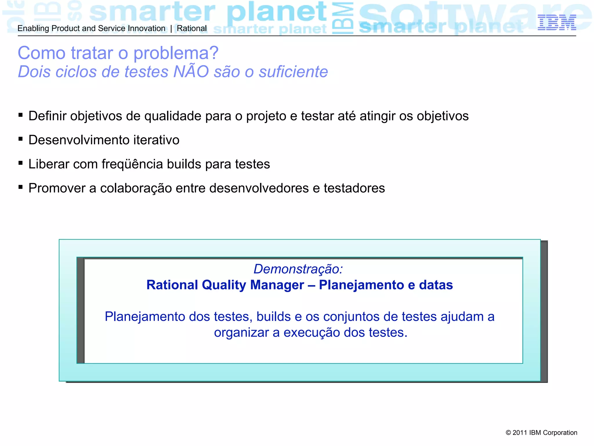 Enabling Product and Service Innovation | Rational


Como tratar o problema?
Dois ciclos de testes NÃO são o suficiente

 Definir objetivos de qualidade para o projeto e testar até atingir os objetivos
 Desenvolvimento iterativo
 Liberar com freqüência builds para testes
 Promover a colaboração entre desenvolvedores e testadores




                                                   Demonstração:
                                  Rational Quality Manager – Planejamento e datas

                       Planejamento dos testes, builds e os conjuntos de testes ajudam a
                                        organizar a execução dos testes.




                                                                                           © 2011 IBM Corporation
 