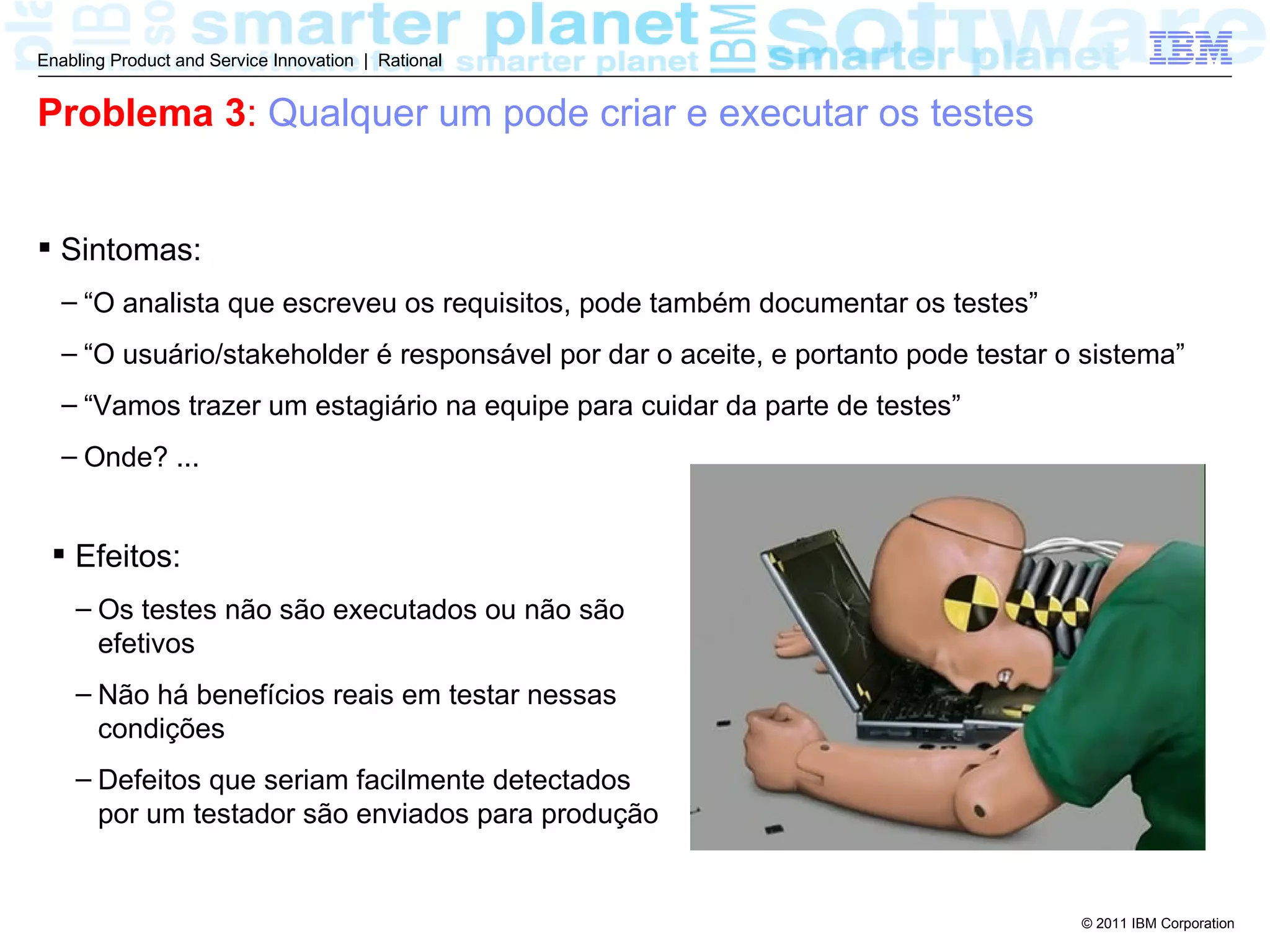 Enabling Product and Service Innovation | Rational


Problema 3: Qualquer um pode criar e executar os testes


 Sintomas:
  – “O analista que escreveu os requisitos, pode também documentar os testes”
  – “O usuário/stakeholder é responsável por dar o aceite, e portanto pode testar o sistema”
  – “Vamos trazer um estagiário na equipe para cuidar da parte de testes”
  – Onde? ...


  Efeitos:
    – Os testes não são executados ou não são
      efetivos
    – Não há benefícios reais em testar nessas
      condições
    – Defeitos que seriam facilmente detectados
      por um testador são enviados para produção


                                                                                   © 2011 IBM Corporation
 