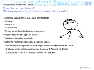 Enabling Product and Service Innovation | Rational


Como tratar o problema?
NÃO é qualquer um que pode criar e executar os testes

• Entender as características de um bom testador
  – Curioso
  – Meticuloso
  – Comunicador
• Formar ou contratar testadores experientes
• Focar nos diferentes tipos de testes
• Valorizar o trabalho do testador
• Definir as responsabilidades da equipe de testes:
  – Garantir que os objetivos do teste sejam atendidos  Gerente de Testes
  – Elaborar testes utilizando diferentes técnicas  Analista de Testes
  – Executar os testes e reportar problemas  Testador




                                                                             © 2011 IBM Corporation
 