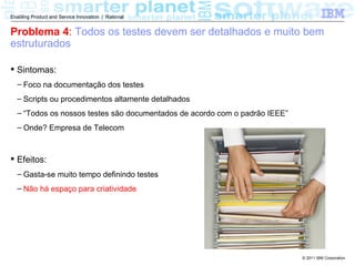 Enabling Product and Service Innovation | Rational


Problema 4: Todos os testes devem ser detalhados e muito bem
estruturados

 Sintomas:
  – Foco na documentação dos testes
  – Scripts ou procedimentos altamente detalhados
  – “Todos os nossos testes são documentados de acordo com o padrão IEEE”
  – Onde? Empresa de Telecom



 Efeitos:
  – Gasta-se muito tempo definindo testes
  – Não há espaço para criatividade




                                                                            © 2011 IBM Corporation
 
