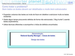 Enabling Product and Service Innovation | Rational


Como tratar o problema?
Nem todos os testes devem ser detalhados e muito bem estruturados

 Expanda o alcance dos testes ao invés de focar em detalhar e estruturar muito os testes
  existentes
 Gaste algum tempo procurando defeitos de forma não estruturada ( “Bug hunter”) usando
  testes exploratórios.
 Utilize técnicas diferentes e acompanhe o índice de defeitos encontrados




                                                    Demonstração:
                                      Rational Quality Manager – Casos de testes

                                                     Design dos testes




                                                                                   © 2011 IBM Corporation
 