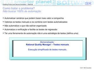 Enabling Product and Service Innovation | Rational


Como tratar o problema?
Não buscar 100% de automação

 Automatizar cenários que podem trazer mais valor a companhia
 Valorize os testes manuais e os combine com testes automatizados
 Não automatize o que não estiver organizado
 Automatize a verificação e facilite os testes de regressão
 Ter uma ferramenta de automação não é uma estratégia de testes (defina uma)



                                                    Demonstração:
                                      Rational Quality Manager – Testes manuais

                                          Execução simplificada de testes manuais.




                                                                                     © 2011 IBM Corporation
 