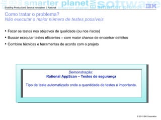 Enabling Product and Service Innovation | Rational


Como tratar o problema?
Não executar o maior número de testes possíveis

 Focar os testes nos objetivos de qualidade (ou nos riscos)
 Buscar executar testes eficientes – com maior chance de encontrar defeitos
 Combine técnicas e ferramentas de acordo com o projeto




                                                    Demonstração:
                                        Rational AppScan – Testes de segurança

                    Tipo de teste automatizado onde a quantidade de testes é importante.




                                                                                           © 2011 IBM Corporation
 