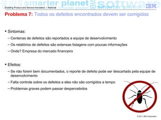 Enabling Product and Service Innovation | Rational


Problema 7: Todos os defeitos encontrados devem ser corrigidos


 Sintomas:
  – Centenas de defeitos são reportados a equipe de desenvolvimento
  – Os relatórios de defeitos são extensas listagens com poucas informações
  – Onde? Empresa do mercado financeiro


 Efeitos:
  – Se não forem bem documentados, o reporte de defeito pode ser descartado pela equipe de
    desenvolvimento
  – Falta controle sobre os defeitos e eles não são corrigidos a tempo
  – Problemas graves podem passar despercebidos




                                                                               © 2011 IBM Corporation
 
