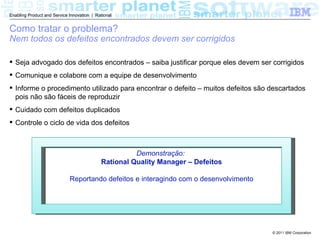 Enabling Product and Service Innovation | Rational


Como tratar o problema?
Nem todos os defeitos encontrados devem ser corrigidos

 Seja advogado dos defeitos encontrados – saiba justificar porque eles devem ser corrigidos
 Comunique e colabore com a equipe de desenvolvimento
 Informe o procedimento utilizado para encontrar o defeito – muitos defeitos são descartados
  pois não são fáceis de reproduzir
 Cuidado com defeitos duplicados
 Controle o ciclo de vida dos defeitos



                                                      Demonstração:
                                            Rational Quality Manager – Defeitos

                             Reportando defeitos e interagindo com o desenvolvimento




                                                                                       © 2011 IBM Corporation
 