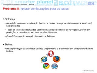 Enabling Product and Service Innovation | Rational


Problema 8: Ignorar configurações para os testes


 Sintomas:
  – As plataformas-alvo da aplicação (banco de dados, navegador, sistema operacional, etc.)
    são ignoradas
  – Todos os testes são realizados usando uma versão do cliente ou navegador, porém em
    produção os usuários podem usar versões diferentes
  – Onde? Empresa do mercado financeiro, e Telecom


 Efeitos:
  – Baixa percepção da qualidade quando um problema é encontrado em uma plataforma não
    testada




                                                                                 © 2011 IBM Corporation
 