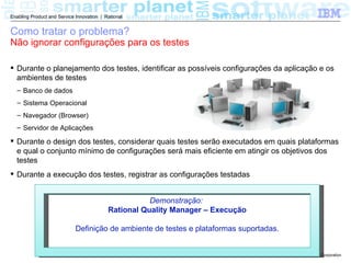 Enabling Product and Service Innovation | Rational


Como tratar o problema?
Não ignorar configurações para os testes

 Durante o planejamento dos testes, identificar as possíveis configurações da aplicação e os
  ambientes de testes
  – Banco de dados
  – Sistema Operacional
  – Navegador (Browser)
  – Servidor de Aplicações

 Durante o design dos testes, considerar quais testes serão executados em quais plataformas
  e qual o conjunto mínimo de configurações será mais eficiente em atingir os objetivos dos
  testes
 Durante a execução dos testes, registrar as configurações testadas


                                                      Demonstração:
                                           Rational Quality Manager – Execução

                             Definição de ambiente de testes e plataformas suportadas.


                                                                                         © 2011 IBM Corporation
 