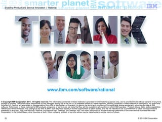 Enabling Product and Service Innovation | Rational




                                                         www.ibm.com/software/rational

© Copyright IBM Corporation 2011. All rights reserved. The information contained in these materials is provided for informational purposes only, and is provided AS IS without warranty of any kind,
express or implied. IBM shall not be responsible for any damages arising out of the use of, or otherwise related to, these materials. Nothing contained in these materials is intended to, nor shall have
the effect of, creating any warranties or representations from IBM or its suppliers or licensors, or altering the terms and conditions of the applicable license agreement governing the use of IBM
software. References in these materials to IBM products, programs, or services do not imply that they will be available in all countries in which IBM operates. Product release dates and/or capabilities
referenced in these materials may change at any time at IBM’s sole discretion based on market opportunities or other factors, and are not intended to be a commitment to future product or feature
availability in any way. IBM, the IBM logo, Rational, the Rational logo, Telelogic, the Telelogic logo, and other IBM products and services are trademarks of the International Business Machines
Corporation, in the United States, other countries or both. Other company, product, or service names may be trademarks or service marks of others.


    22                                                                                                                                                                     © 2011 IBM Corporation
 