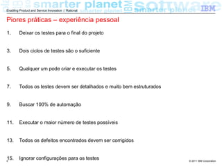 Enabling Product and Service Innovation | Rational


Piores práticas – experiência pessoal
1.      Deixar os testes para o final do projeto


3.      Dois ciclos de testes são o suficiente


5.      Qualquer um pode criar e executar os testes


7.      Todos os testes devem ser detalhados e muito bem estruturados


9.      Buscar 100% de automação


11.     Executar o maior número de testes possíveis


13.     Todos os defeitos encontrados devem ser corrigidos


15.
4
        Ignorar configurações para os testes                            © 2011 IBM Corporation
 