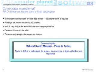 Enabling Product and Service Innovation | Rational


Como tratar o problema?
NÃO deixar os testes para o final do projeto

 Identificar e comunicar o valor dos testes – colaborar com a equipe
 Planejar os testes no início do projeto
 Incluir requisitos de testabilidade assim que possível
 Desenvolvimento iterativo
 Ter uma estratégia clara para os testes



                                                    Demonstração:
                                      Rational Quality Manager – Plano de Testes

                   Ajuda a definir a estratégia de testes, os objetivos, e ligar os testes aos
                                                     requisitos




6                                                                                            © 2011 IBM Corporation
 