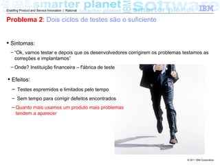 Enabling Product and Service Innovation | Rational


Problema 2: Dois ciclos de testes são o suficiente


 Sintomas:
  – “Ok, vamos testar e depois que os desenvolvedores corrigirem os problemas testamos as
    correções e implantamos”
  – Onde? Instituição financeira – f'ábrica de testes

 Efeitos:
   – Testes espremidos e limitados pelo tempo
   – Sem tempo para corrigir defeitos encontrados
   – Quanto mais usamos um produto mais problemas
     tendem a aparecer




                                                                               © 2011 IBM Corporation
 