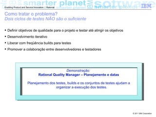 Enabling Product and Service Innovation | Rational


Como tratar o problema?
Dois ciclos de testes NÃO são o suficiente

 Definir objetivos de qualidade para o projeto e testar até atingir os objetivos
 Desenvolvimento iterativo
 Liberar com freqüência builds para testes
 Promover a colaboração entre desenvolvedores e testadores




                                                   Demonstração:
                                  Rational Quality Manager – Planejamento e datas

                       Planejamento dos testes, builds e os conjuntos de testes ajudam a
                                        organizar a execução dos testes.




                                                                                           © 2011 IBM Corporation
 