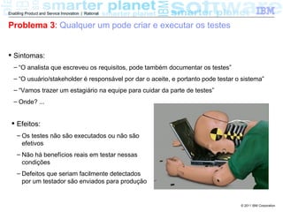 Enabling Product and Service Innovation | Rational


Problema 3: Qualquer um pode criar e executar os testes


 Sintomas:
  – “O analista que escreveu os requisitos, pode também documentar os testes”
  – “O usuário/stakeholder é responsável por dar o aceite, e portanto pode testar o sistema”
  – “Vamos trazer um estagiário na equipe para cuidar da parte de testes”
  – Onde? ...


  Efeitos:
    – Os testes não são executados ou não são
      efetivos
    – Não há benefícios reais em testar nessas
      condições
    – Defeitos que seriam facilmente detectados
      por um testador são enviados para produção


                                                                                   © 2011 IBM Corporation
 