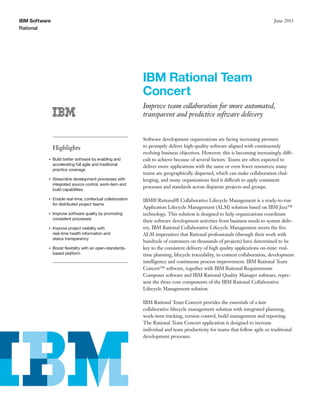 IBM Software                                                                                                                  June 2011
Rational




                                                            IBM Rational Team
                                                            Concert
                                                            Improve team collaboration for more automated,
                                                            transparent and predictive software delivery


                                                            Software development organizations are facing increasing pressure
               Highlights                                   to promptly deliver high-quality software aligned with continuously
                                                            evolving business objectives. However, this is becoming increasingly diffi-
           ●   Build better software by enabling and        cult to achieve because of several factors: Teams are often expected to
               accelerating full agile and traditional
                                                            deliver more applications with the same or even fewer resources; many
               practice coverage
                                                            teams are geographically dispersed, which can make collaboration chal-
           ●   Streamline development processes with        lenging, and many organizations ﬁnd it difficult to apply consistent
               integrated source control, work-item and
                                                            processes and standards across disparate projects and groups.
               build capabilities

           ●   Enable real-time, contextual collaboration   IBM® Rational® Collaborative Lifecycle Management is a ready-to-run
               for distributed project teams
                                                            Application Lifecycle Management (ALM) solution based on IBM Jazz™
           ●   Improve software quality by promoting        technology. This solution is designed to help organizations coordinate
               consistent processes
                                                            their software development activities from business needs to system deliv-
           ●   Improve project visibility with              ery. IBM Rational Collaborative Lifecycle Management meets the ﬁve
               real-time health information and             ALM imperatives that Rational professionals (through their work with
               status transparency
                                                            hundreds of customers on thousands of projects) have determined to be
           ●   Boost ﬂexibility with an open-standards-     key to the consistent delivery of high quality applications on-time: real-
               based platform                               time planning, lifecycle traceability, in-context collaboration, development
                                                            intelligence and continuous process improvement. IBM Rational Team
                                                            Concert™ software, together with IBM Rational Requirements
                                                            Composer software and IBM Rational Quality Manager software, repre-
                                                            sent the three core components of the IBM Rational Collaborative
                                                            Lifecycle Management solution.

                                                            IBM Rational Team Concert provides the essentials of a lean
                                                            collaborative lifecycle management solution with integrated planning,
                                                            work-item tracking, version control, build management and reporting.
                                                            The Rational Team Concert application is designed to increase
                                                            individual and team productivity for teams that follow agile or traditional
                                                            development processes.
 
