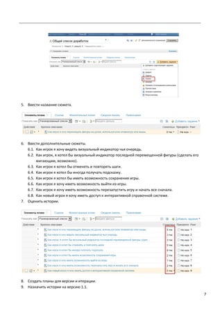 7
5. Ввести название сюжета.
6. Ввести дополнительные сюжеты.
6.1. Как игрок я хочу видеть визуальный индикатор чья очередь.
6.2. Как игрок, я хотел бы визуальный индикатор последней перемещенной фигуры (сделать его
мигающим, возможно).
6.3. Как игрок я хотел бы отменять и повторять шаги.
6.4. Как игрок я хотел бы иногда получать подсказку.
6.5. Как игрок я хотел бы иметь возможность сохранения игры.
6.6. Как игрок я хочу иметь возможность выйти из игры.
6.7. Как игрок я хочу иметь возможность перезапустить игру и начать все сначала.
6.8. Как новый игрок я хочу иметь доступ к интерактивной справочной системе.
7. Оценить истории.
8. Создать планы для версии и итерации.
9. Назначить истории на версию 1.1.
 