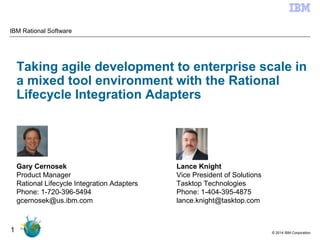 © 2014 IBM Corporation
1
Taking agile development to enterprise scale in
a mixed tool environment with the Rational
Lifecycle Integration Adapters
IBM Rational Software
Lance Knight
Vice President of Solutions
Tasktop Technologies
Phone: 1-404-395-4875
lance.knight@tasktop.com
Gary Cernosek
Product Manager
Rational Lifecycle Integration Adapters
Phone: 1-720-396-5494
gcernosek@us.ibm.com
 
