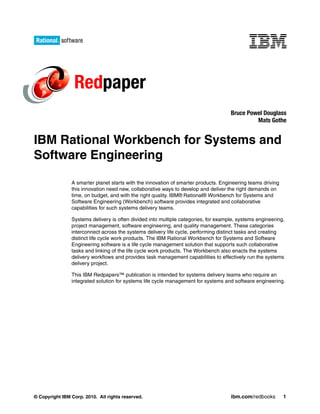 Redpaper
                                                                                     Bruce Powel Douglass
                                                                                              Mats Gothe


IBM Rational Workbench for Systems and
Software Engineering

                A smarter planet starts with the innovation of smarter products. Engineering teams driving
                this innovation need new, collaborative ways to develop and deliver the right demands on
                time, on budget, and with the right quality. IBM® Rational® Workbench for Systems and
                Software Engineering (Workbench) software provides integrated and collaborative
                capabilities for such systems delivery teams.

                Systems delivery is often divided into multiple categories, for example, systems engineering,
                project management, software engineering, and quality management. These categories
                interconnect across the systems delivery life cycle, performing distinct tasks and creating
                distinct life cycle work products. The IBM Rational Workbench for Systems and Software
                Engineering software is a life cycle management solution that supports such collaborative
                tasks and linking of the life cycle work products. The Workbench also enacts the systems
                delivery workflows and provides task management capabilities to effectively run the systems
                delivery project.

                This IBM Redpapers™ publication is intended for systems delivery teams who require an
                integrated solution for systems life cycle management for systems and software engineering.




© Copyright IBM Corp. 2010. All rights reserved.                                     ibm.com/redbooks        1
 