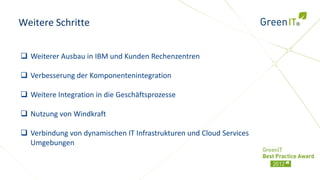 Weitere Schritte


 Weiterer Ausbau in IBM und Kunden Rechenzentren

 Verbesserung der Komponentenintegration

 Weitere Integration in die Geschäftsprozesse

 Nutzung von Windkraft

 Verbindung von dynamischen IT Infrastrukturen und Cloud Services
  Umgebungen
 