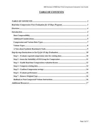 IBM Storwize V7000 Real Time Compression Evaluation User Guide


                                                       TABLE OF CONTENTS


TABLE OF CONTENTS ............................................................................................................... 2
Real-time Compression Free Evaluation for 45 Days Program .................................................. 3
Overview ......................................................................................................................................... 4
Introduction.................................................................................................................................... 4
   Data Compressibility .............................................................................................................................. 5
   Additional Considerations...................................................................................................................... 5
   Compression and Various Data Types .................................................................................................. 7
   Volume Types .......................................................................................................................................... 8
   A Note about Synthetic Benchmark Tools ............................................................................................ 9
Step-by-step Instructions to Set Up for 45 day Evaluation......................................................... 10
   Step 1 – Evaluate expected compression rates for existing data ....................................................... 10
   Step 2 –Assess the Suitability of I/O Group for Compression .......................................................... 11
   Step 3 – Enable Real-time Compression evaluation license .............................................................. 12
   Step 4 - Compress existing data ........................................................................................................... 12
   Step 5 – Confirm Compression savings............................................................................................... 14
   Step 6 – Evaluate performance ............................................................................................................ 15
   Step 7 – Remove Original Copy ........................................................................................................... 16
   Rollback to Non-Compressed Volume Instructions........................................................................... 16
Additional Resources ................................................................................................................... 17




                                                                                                                                           Page 2 of 17
 