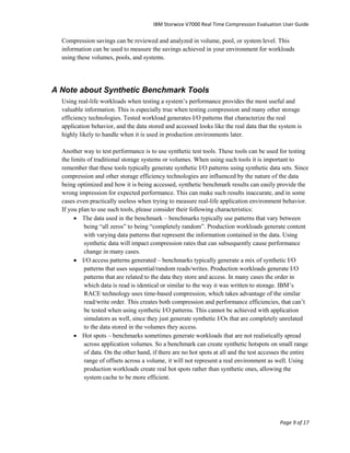 IBM Storwize V7000 Real Time Compression Evaluation User Guide

  Compression savings can be reviewed and analyzed in volume, pool, or system level. This
  information can be used to measure the savings achieved in your environment for workloads
  using these volumes, pools, and systems.




A Note about Synthetic Benchmark Tools
  Using real-life workloads when testing a system‟s performance provides the most useful and
  valuable information. This is especially true when testing compression and many other storage
  efficiency technologies. Tested workload generates I/O patterns that characterize the real
  application behavior, and the data stored and accessed looks like the real data that the system is
  highly likely to handle when it is used in production environments later.

  Another way to test performance is to use synthetic test tools. These tools can be used for testing
  the limits of traditional storage systems or volumes. When using such tools it is important to
  remember that these tools typically generate synthetic I/O patterns using synthetic data sets. Since
  compression and other storage efficiency technologies are influenced by the nature of the data
  being optimized and how it is being accessed, synthetic benchmark results can easily provide the
  wrong impression for expected performance. This can make such results inaccurate, and in some
  cases even practically useless when trying to measure real-life application environment behavior.
  If you plan to use such tools, please consider their following characteristics:
        The data used in the benchmark – benchmarks typically use patterns that vary between
           being “all zeros” to being “completely random”. Production workloads generate content
           with varying data patterns that represent the information contained in the data. Using
           synthetic data will impact compression rates that can subsequently cause performance
           change in many cases.
        I/O access patterns generated – benchmarks typically generate a mix of synthetic I/O
           patterns that uses sequential/random reads/writes. Production workloads generate I/O
           patterns that are related to the data they store and access. In many cases the order in
           which data is read is identical or similar to the way it was written to storage. IBM‟s
           RACE technology uses time-based compression, which takes advantage of the similar
           read/write order. This creates both compression and performance efficiencies, that can‟t
           be tested when using synthetic I/O patterns. This cannot be achieved with application
           simulators as well, since they just generate synthetic I/Os that are completely unrelated
           to the data stored in the volumes they access.
        Hot spots – benchmarks sometimes generate workloads that are not realistically spread
           across application volumes. So a benchmark can create synthetic hotspots on small range
           of data. On the other hand, if there are no hot spots at all and the test accesses the entire
           range of offsets across a volume, it will not represent a real environment as well. Using
           production workloads create real hot spots rather than synthetic ones, allowing the
           system cache to be more efficient.




                                                                                            Page 9 of 17
 