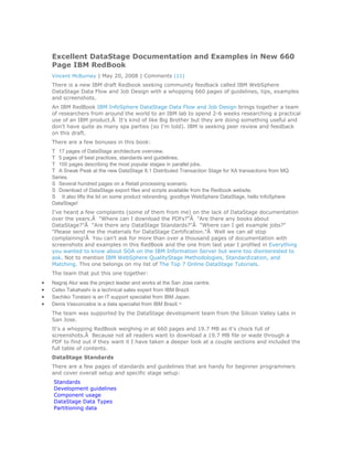 Excellent DataStage Documentation and Examples in New 660
    Page IBM RedBook
    Vincent McBurney | May 20, 2008 | Comments (11)
    There is a new IBM draft Redbook seeking community feedback called IBM WebSphere
    DataStage Data Flow and Job Design with a whopping 660 pages of guidelines, tips, examples
    and screenshots.
    An IBM RedBook IBM InfoSphere DataStage Data Flow and Job Design brings together a team
    of researchers from around the world to an IBM lab to spend 2-6 weeks researching a practical
    use of an IBM product.Â It's kind of like Big Brother but they are doing something useful and
    don't have quite as many spa parties (so I'm told). IBM is seeking peer review and feedback
    on this draft.
    There are a few bonuses in this book:
    T 17 pages of DataStage architecture overview.
    T 5 pages of best practices, standards and guidelines.
    T 100 pages describing the most popular stages in parallel jobs.
    T A Sneak Peak at the new DataStage 8.1 Distributed Transaction Stage for XA transactions from MQ
    Series.
    S Several hundred pages on a Retail processing scenario.
    S Download of DataStage export files and scripts available from the Redbook website.
    S It also lifts the lid on some product rebranding, goodbye WebSphere DataStage, hello InfoSphere
    DataStage!
    I've heard a few complaints (some of them from me) on the lack of DataStage documentation
    over the years.Â "Where can I download the PDFs?"Â "Are there any books about
    DataStage?"Â "Are there any DataStage Standards?"Â "Where can I get example jobs?"
    "Please send me the materials for DataStage Certification."Â Well we can all stop
    complaining!Â You can't ask for more than over a thousand pages of documentation with
    screenshots and examples in this RedBook and the one from last year I profiled in Everything
    you wanted to know about SOA on the IBM Information Server but were too disinterested to
    ask. Not to mention IBM WebSphere QualityStage Methodologies, Standardization, and
    Matching. This one belongs on my list of The Top 7 Online DataStage Tutorials.
    The team that put this one together:
•   Nagraj Alur was the project leader and works at the San Jose centre.
•   Celso Takahashi is a technical sales expert from IBM Brazil.
•   Sachiko Toratani is an IT support specialist from IBM Japan.
•   Denis Vasconcelos is a data specialist from IBM Brazil.Â
    The team was supported by the DataStage development team from the Silicon Valley Labs in
    San Jose.
    It's a whopping RedBook weighing in at 660 pages and 19.7 MB as it's chock full of
    screenshots.Â Because not all readers want to download a 19.7 MB file or wade through a
    PDF to find out if they want it I have taken a deeper look at a couple sections and included the
    full table of contents.
    DataStage Standards
    There are a few pages of standards and guidelines that are handy for beginner programmers
    and cover overall setup and specific stage setup:
    Standards
    Development guidelines
    Component usage
    DataStage Data Types
    Partitioning data
 