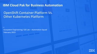 IBM Cloud Pak for Business Automation
OpenShift Container Platform Vs.
Other Kubernetes Platform
Ecosystem Engineering/ GSI Lab – Automation Squad
February 2023
 