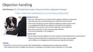 Objection handling
Client Persona: CIO, CFO, Application Leader, Enterprise Architect, Application Developer
“I don’t need all the added features or functionality of OpenShift”
Questions to ask:
• Have you made decisions as to how to stitch together additional components
that make sure you can operationalize your Kubernetes environment?
• How much time does your team spend on making sure these services work
as an integrated bundle? Do you depend on third party ISV solutions
embedded in your product and are they supported on your platform?
• How do you avoid lock-in with a cloud provider offering,
and ensure portability or risk mitigation?
Counter with:
• Do you believe that the additional services needed can be provided by the cloud provider?
• Did you know that OpenShift is integrated with all the major cloud providers
and is offered as a managed service to reduce your operational burden?
Validate:
• OpenShift is much more than just xKS. Red Hat OpenShift is a leading enterprise Kubernetes platform,
and it allows the client to mitigate risk because it is available on any public cloud, on premise, or at the edge.
 