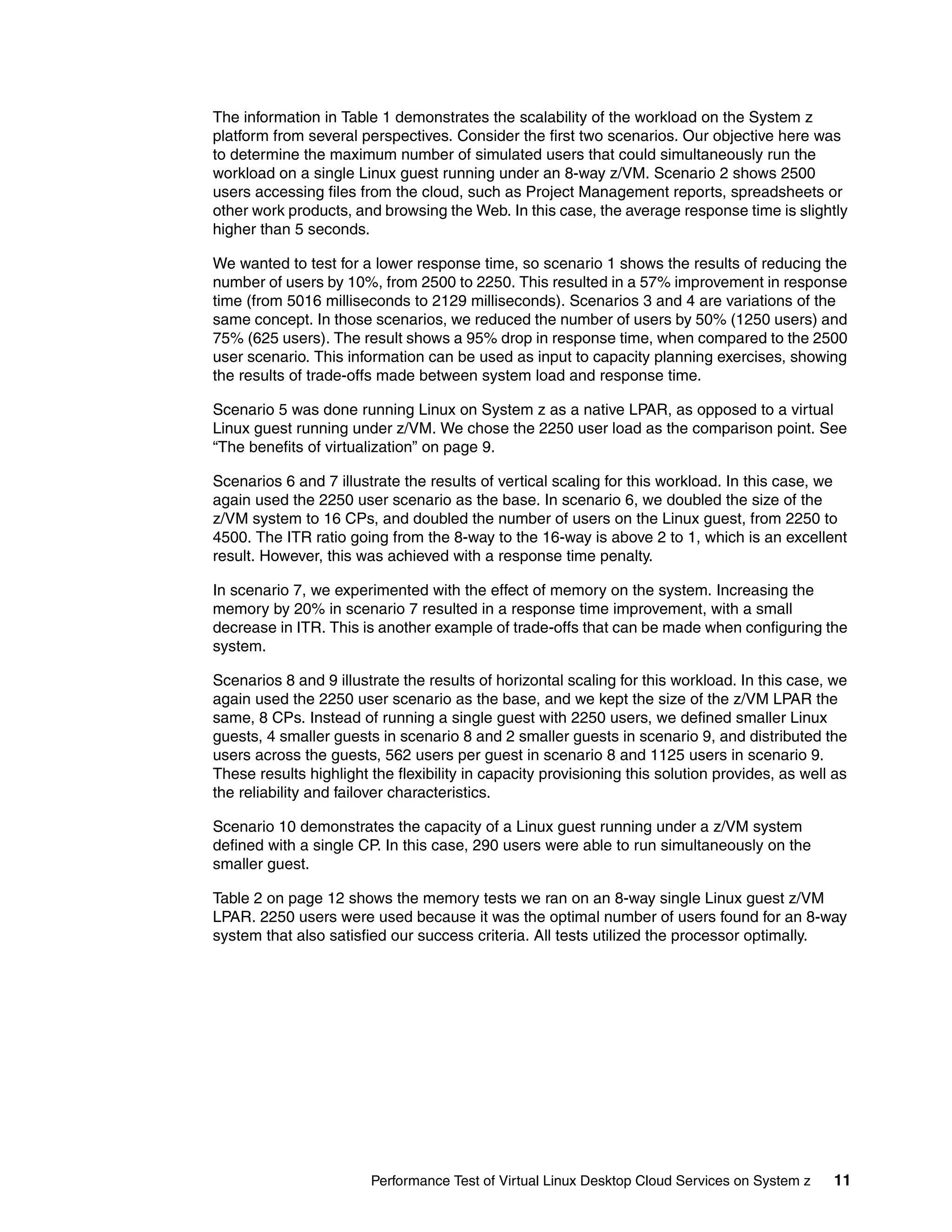 The information in Table 1 demonstrates the scalability of the workload on the System z
platform from several perspectives. Consider the first two scenarios. Our objective here was
to determine the maximum number of simulated users that could simultaneously run the
workload on a single Linux guest running under an 8-way z/VM. Scenario 2 shows 2500
users accessing files from the cloud, such as Project Management reports, spreadsheets or
other work products, and browsing the Web. In this case, the average response time is slightly
higher than 5 seconds.

We wanted to test for a lower response time, so scenario 1 shows the results of reducing the
number of users by 10%, from 2500 to 2250. This resulted in a 57% improvement in response
time (from 5016 milliseconds to 2129 milliseconds). Scenarios 3 and 4 are variations of the
same concept. In those scenarios, we reduced the number of users by 50% (1250 users) and
75% (625 users). The result shows a 95% drop in response time, when compared to the 2500
user scenario. This information can be used as input to capacity planning exercises, showing
the results of trade-offs made between system load and response time.

Scenario 5 was done running Linux on System z as a native LPAR, as opposed to a virtual
Linux guest running under z/VM. We chose the 2250 user load as the comparison point. See
“The benefits of virtualization” on page 9.

Scenarios 6 and 7 illustrate the results of vertical scaling for this workload. In this case, we
again used the 2250 user scenario as the base. In scenario 6, we doubled the size of the
z/VM system to 16 CPs, and doubled the number of users on the Linux guest, from 2250 to
4500. The ITR ratio going from the 8-way to the 16-way is above 2 to 1, which is an excellent
result. However, this was achieved with a response time penalty.

In scenario 7, we experimented with the effect of memory on the system. Increasing the
memory by 20% in scenario 7 resulted in a response time improvement, with a small
decrease in ITR. This is another example of trade-offs that can be made when configuring the
system.

Scenarios 8 and 9 illustrate the results of horizontal scaling for this workload. In this case, we
again used the 2250 user scenario as the base, and we kept the size of the z/VM LPAR the
same, 8 CPs. Instead of running a single guest with 2250 users, we defined smaller Linux
guests, 4 smaller guests in scenario 8 and 2 smaller guests in scenario 9, and distributed the
users across the guests, 562 users per guest in scenario 8 and 1125 users in scenario 9.
These results highlight the flexibility in capacity provisioning this solution provides, as well as
the reliability and failover characteristics.

Scenario 10 demonstrates the capacity of a Linux guest running under a z/VM system
defined with a single CP. In this case, 290 users were able to run simultaneously on the
smaller guest.

Table 2 on page 12 shows the memory tests we ran on an 8-way single Linux guest z/VM
LPAR. 2250 users were used because it was the optimal number of users found for an 8-way
system that also satisfied our success criteria. All tests utilized the processor optimally.




                        Performance Test of Virtual Linux Desktop Cloud Services on System z    11
 