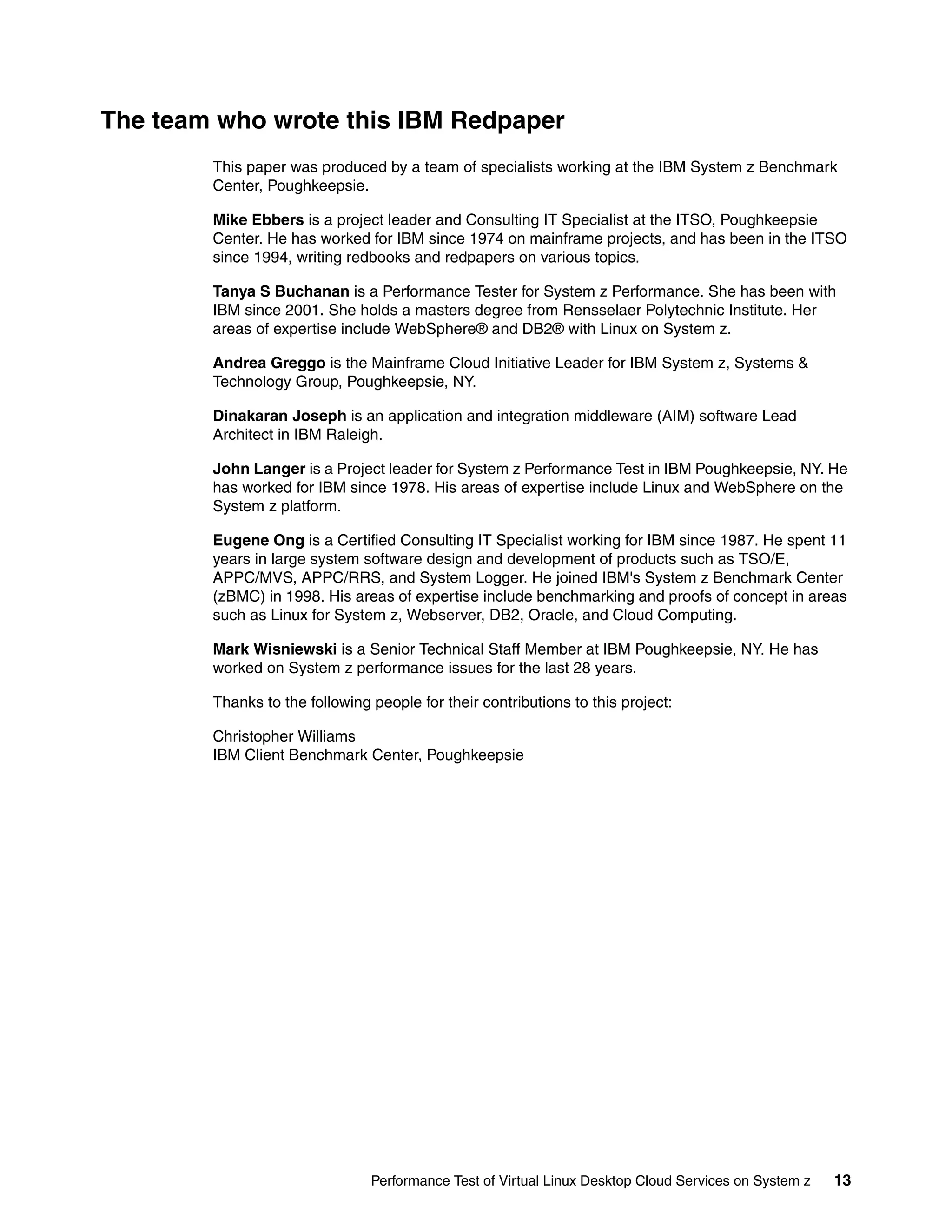 The team who wrote this IBM Redpaper
        This paper was produced by a team of specialists working at the IBM System z Benchmark
        Center, Poughkeepsie.

        Mike Ebbers is a project leader and Consulting IT Specialist at the ITSO, Poughkeepsie
        Center. He has worked for IBM since 1974 on mainframe projects, and has been in the ITSO
        since 1994, writing redbooks and redpapers on various topics.

        Tanya S Buchanan is a Performance Tester for System z Performance. She has been with
        IBM since 2001. She holds a masters degree from Rensselaer Polytechnic Institute. Her
        areas of expertise include WebSphere® and DB2® with Linux on System z.

        Andrea Greggo is the Mainframe Cloud Initiative Leader for IBM System z, Systems &
        Technology Group, Poughkeepsie, NY.

        Dinakaran Joseph is an application and integration middleware (AIM) software Lead
        Architect in IBM Raleigh.

        John Langer is a Project leader for System z Performance Test in IBM Poughkeepsie, NY. He
        has worked for IBM since 1978. His areas of expertise include Linux and WebSphere on the
        System z platform.

        Eugene Ong is a Certified Consulting IT Specialist working for IBM since 1987. He spent 11
        years in large system software design and development of products such as TSO/E,
        APPC/MVS, APPC/RRS, and System Logger. He joined IBM's System z Benchmark Center
        (zBMC) in 1998. His areas of expertise include benchmarking and proofs of concept in areas
        such as Linux for System z, Webserver, DB2, Oracle, and Cloud Computing.

        Mark Wisniewski is a Senior Technical Staff Member at IBM Poughkeepsie, NY. He has
        worked on System z performance issues for the last 28 years.

        Thanks to the following people for their contributions to this project:

        Christopher Williams
        IBM Client Benchmark Center, Poughkeepsie




                                Performance Test of Virtual Linux Desktop Cloud Services on System z   13
 