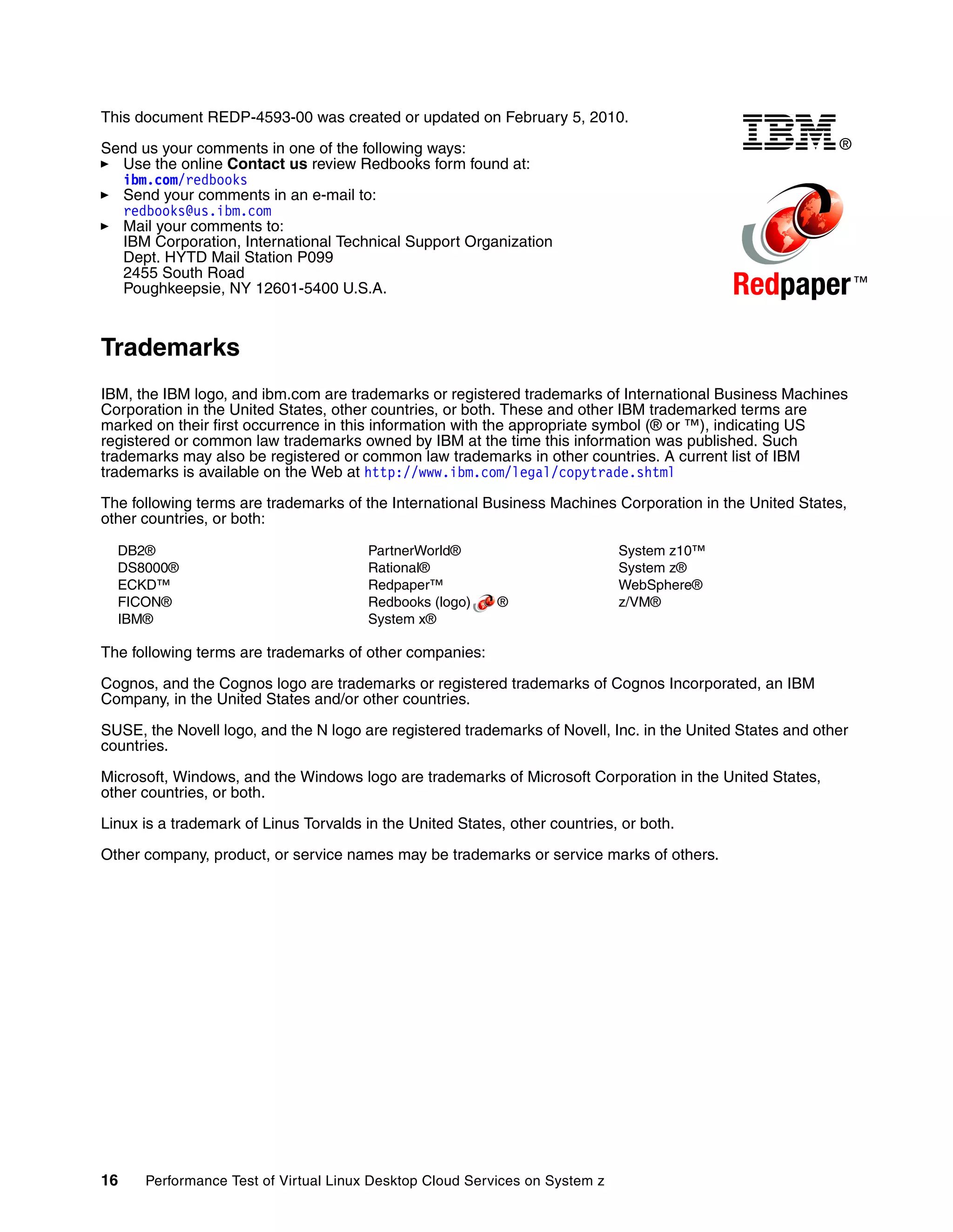 This document REDP-4593-00 was created or updated on February 5, 2010.

Send us your comments in one of the following ways:                                                         ®
  Use the online Contact us review Redbooks form found at:
  ibm.com/redbooks
  Send your comments in an e-mail to:
  redbooks@us.ibm.com
  Mail your comments to:
  IBM Corporation, International Technical Support Organization
  Dept. HYTD Mail Station P099
  2455 South Road
  Poughkeepsie, NY 12601-5400 U.S.A.                                                         Redpaper ™
Trademarks
IBM, the IBM logo, and ibm.com are trademarks or registered trademarks of International Business Machines
Corporation in the United States, other countries, or both. These and other IBM trademarked terms are
marked on their first occurrence in this information with the appropriate symbol (® or ™), indicating US
registered or common law trademarks owned by IBM at the time this information was published. Such
trademarks may also be registered or common law trademarks in other countries. A current list of IBM
trademarks is available on the Web at http://www.ibm.com/legal/copytrade.shtml

The following terms are trademarks of the International Business Machines Corporation in the United States,
other countries, or both:

  DB2®                                  PartnerWorld®                        System z10™
  DS8000®                               Rational®                            System z®
  ECKD™                                 Redpaper™                            WebSphere®
  FICON®                                Redbooks (logo)    ®                 z/VM®
  IBM®                                  System x®

The following terms are trademarks of other companies:

Cognos, and the Cognos logo are trademarks or registered trademarks of Cognos Incorporated, an IBM
Company, in the United States and/or other countries.

SUSE, the Novell logo, and the N logo are registered trademarks of Novell, Inc. in the United States and other
countries.

Microsoft, Windows, and the Windows logo are trademarks of Microsoft Corporation in the United States,
other countries, or both.

Linux is a trademark of Linus Torvalds in the United States, other countries, or both.

Other company, product, or service names may be trademarks or service marks of others.




16    Performance Test of Virtual Linux Desktop Cloud Services on System z
 
