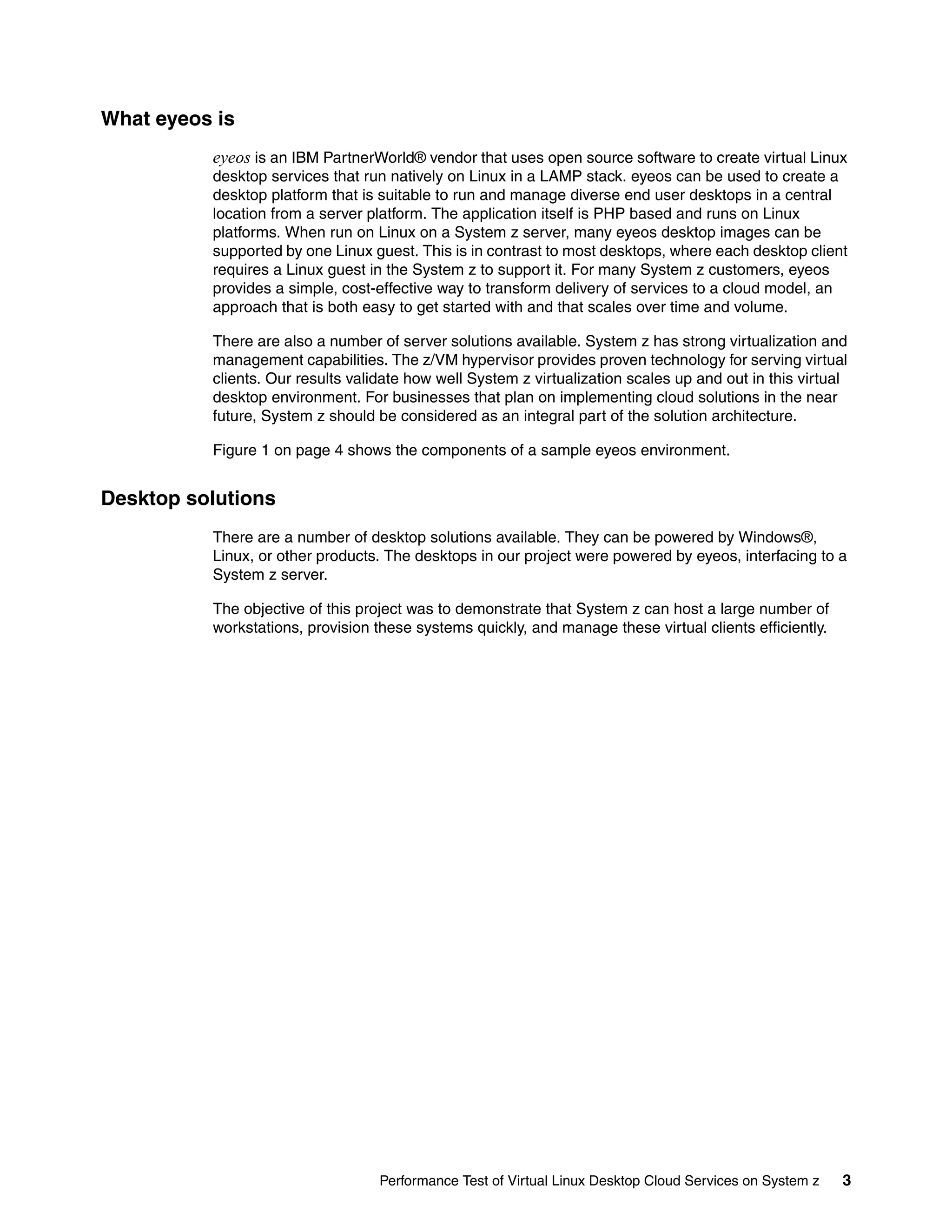 What eyeos is
          eyeos is an IBM PartnerWorld® vendor that uses open source software to create virtual Linux
          desktop services that run natively on Linux in a LAMP stack. eyeos can be used to create a
          desktop platform that is suitable to run and manage diverse end user desktops in a central
          location from a server platform. The application itself is PHP based and runs on Linux
          platforms. When run on Linux on a System z server, many eyeos desktop images can be
          supported by one Linux guest. This is in contrast to most desktops, where each desktop client
          requires a Linux guest in the System z to support it. For many System z customers, eyeos
          provides a simple, cost-effective way to transform delivery of services to a cloud model, an
          approach that is both easy to get started with and that scales over time and volume.

          There are also a number of server solutions available. System z has strong virtualization and
          management capabilities. The z/VM hypervisor provides proven technology for serving virtual
          clients. Our results validate how well System z virtualization scales up and out in this virtual
          desktop environment. For businesses that plan on implementing cloud solutions in the near
          future, System z should be considered as an integral part of the solution architecture.

          Figure 1 on page 4 shows the components of a sample eyeos environment.


Desktop solutions
          There are a number of desktop solutions available. They can be powered by Windows®,
          Linux, or other products. The desktops in our project were powered by eyeos, interfacing to a
          System z server.

          The objective of this project was to demonstrate that System z can host a large number of
          workstations, provision these systems quickly, and manage these virtual clients efficiently.




                                   Performance Test of Virtual Linux Desktop Cloud Services on System z   3
 