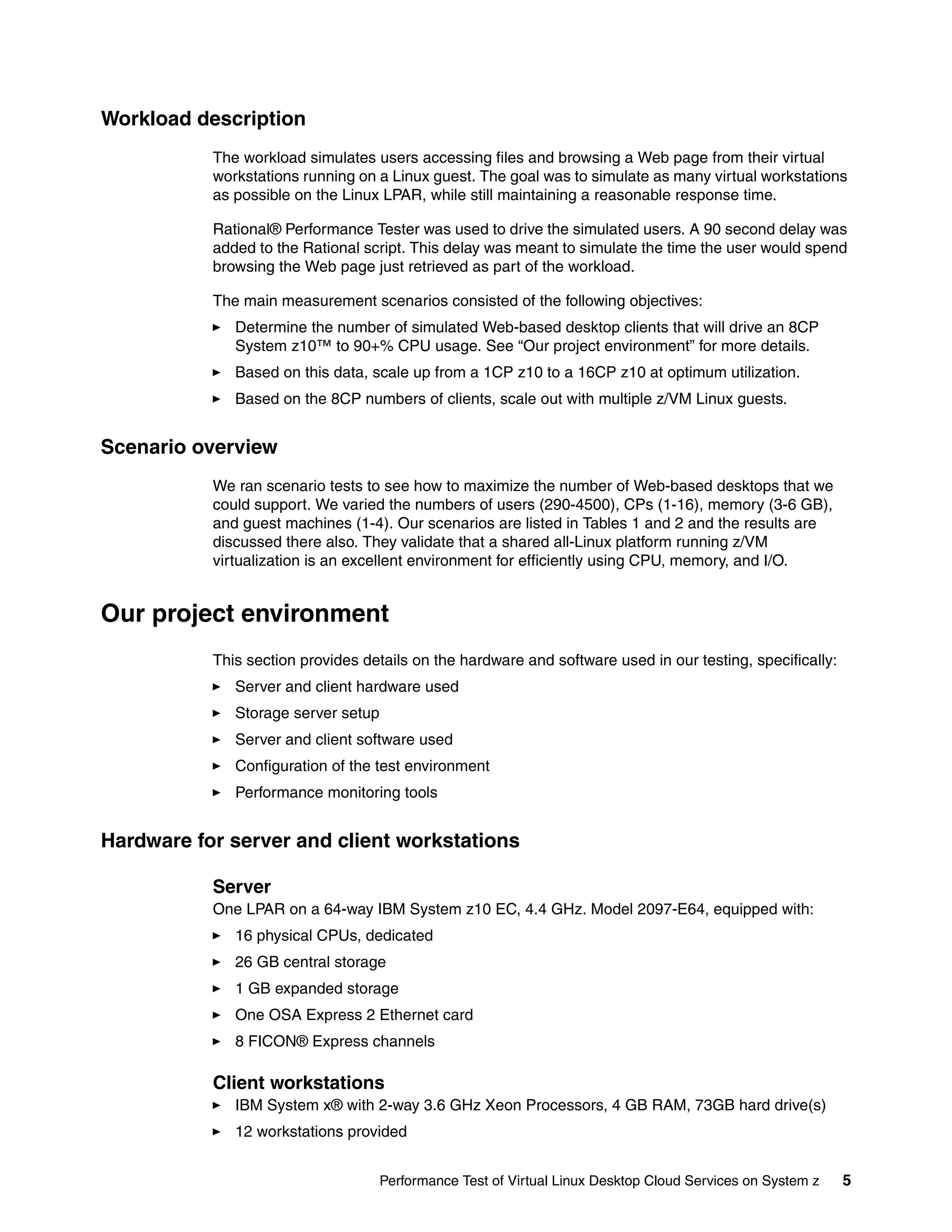 Workload description
           The workload simulates users accessing files and browsing a Web page from their virtual
           workstations running on a Linux guest. The goal was to simulate as many virtual workstations
           as possible on the Linux LPAR, while still maintaining a reasonable response time.

           Rational® Performance Tester was used to drive the simulated users. A 90 second delay was
           added to the Rational script. This delay was meant to simulate the time the user would spend
           browsing the Web page just retrieved as part of the workload.

           The main measurement scenarios consisted of the following objectives:
              Determine the number of simulated Web-based desktop clients that will drive an 8CP
              System z10™ to 90+% CPU usage. See “Our project environment” for more details.
              Based on this data, scale up from a 1CP z10 to a 16CP z10 at optimum utilization.
              Based on the 8CP numbers of clients, scale out with multiple z/VM Linux guests.


Scenario overview
           We ran scenario tests to see how to maximize the number of Web-based desktops that we
           could support. We varied the numbers of users (290-4500), CPs (1-16), memory (3-6 GB),
           and guest machines (1-4). Our scenarios are listed in Tables 1 and 2 and the results are
           discussed there also. They validate that a shared all-Linux platform running z/VM
           virtualization is an excellent environment for efficiently using CPU, memory, and I/O.


Our project environment
           This section provides details on the hardware and software used in our testing, specifically:
              Server and client hardware used
              Storage server setup
              Server and client software used
              Configuration of the test environment
              Performance monitoring tools


Hardware for server and client workstations

           Server
           One LPAR on a 64-way IBM System z10 EC, 4.4 GHz. Model 2097-E64, equipped with:
              16 physical CPUs, dedicated
              26 GB central storage
              1 GB expanded storage
              One OSA Express 2 Ethernet card
              8 FICON® Express channels

           Client workstations
              IBM System x® with 2-way 3.6 GHz Xeon Processors, 4 GB RAM, 73GB hard drive(s)
              12 workstations provided


                                     Performance Test of Virtual Linux Desktop Cloud Services on System z   5
 
