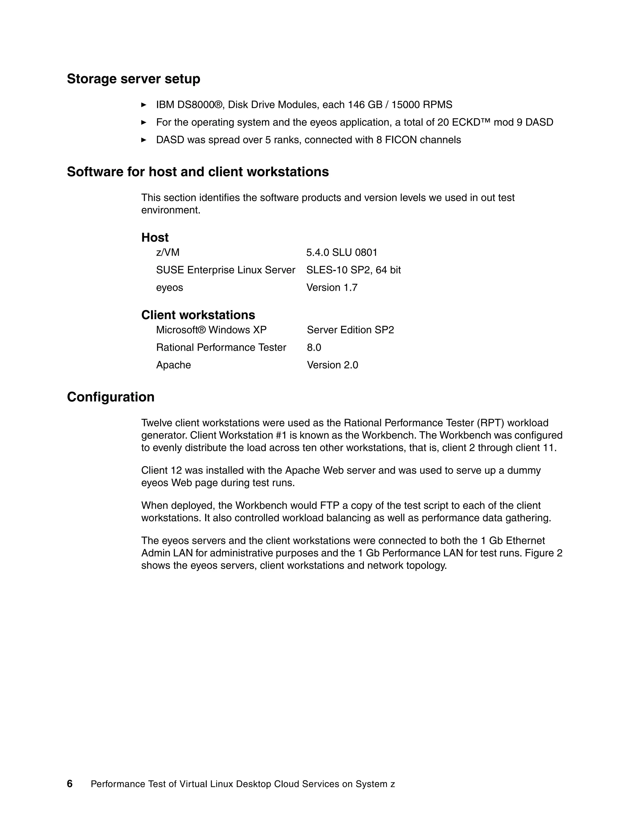 Storage server setup
                  IBM DS8000®, Disk Drive Modules, each 146 GB / 15000 RPMS
                  For the operating system and the eyeos application, a total of 20 ECKD™ mod 9 DASD
                  DASD was spread over 5 ranks, connected with 8 FICON channels


Software for host and client workstations
               This section identifies the software products and version levels we used in out test
               environment.

               Host
                  z/VM                              5.4.0 SLU 0801
                  SUSE Enterprise Linux Server      SLES-10 SP2, 64 bit
                  eyeos                             Version 1.7

               Client workstations
                  Microsoft® Windows XP              Server Edition SP2
                  Rational Performance Tester        8.0
                  Apache                             Version 2.0


Configuration
               Twelve client workstations were used as the Rational Performance Tester (RPT) workload
               generator. Client Workstation #1 is known as the Workbench. The Workbench was configured
               to evenly distribute the load across ten other workstations, that is, client 2 through client 11.

               Client 12 was installed with the Apache Web server and was used to serve up a dummy
               eyeos Web page during test runs.

               When deployed, the Workbench would FTP a copy of the test script to each of the client
               workstations. It also controlled workload balancing as well as performance data gathering.

               The eyeos servers and the client workstations were connected to both the 1 Gb Ethernet
               Admin LAN for administrative purposes and the 1 Gb Performance LAN for test runs. Figure 2
               shows the eyeos servers, client workstations and network topology.




6   Performance Test of Virtual Linux Desktop Cloud Services on System z
 