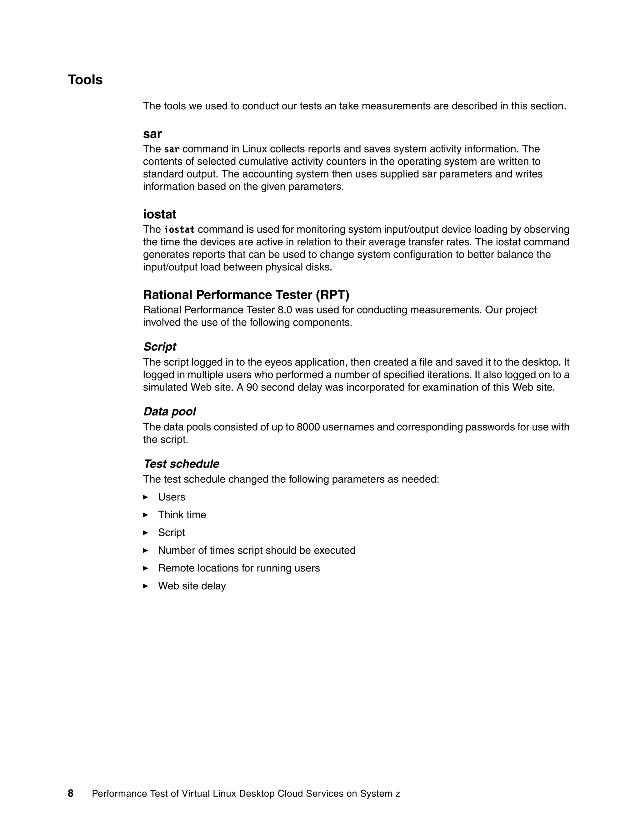 Tools
               The tools we used to conduct our tests an take measurements are described in this section.

               sar
               The sar command in Linux collects reports and saves system activity information. The
               contents of selected cumulative activity counters in the operating system are written to
               standard output. The accounting system then uses supplied sar parameters and writes
               information based on the given parameters.

               iostat
               The iostat command is used for monitoring system input/output device loading by observing
               the time the devices are active in relation to their average transfer rates. The iostat command
               generates reports that can be used to change system configuration to better balance the
               input/output load between physical disks.

               Rational Performance Tester (RPT)
               Rational Performance Tester 8.0 was used for conducting measurements. Our project
               involved the use of the following components.

               Script
               The script logged in to the eyeos application, then created a file and saved it to the desktop. It
               logged in multiple users who performed a number of specified iterations. It also logged on to a
               simulated Web site. A 90 second delay was incorporated for examination of this Web site.

               Data pool
               The data pools consisted of up to 8000 usernames and corresponding passwords for use with
               the script.

               Test schedule
               The test schedule changed the following parameters as needed:
                  Users
                  Think time
                  Script
                  Number of times script should be executed
                  Remote locations for running users
                  Web site delay




8   Performance Test of Virtual Linux Desktop Cloud Services on System z
 