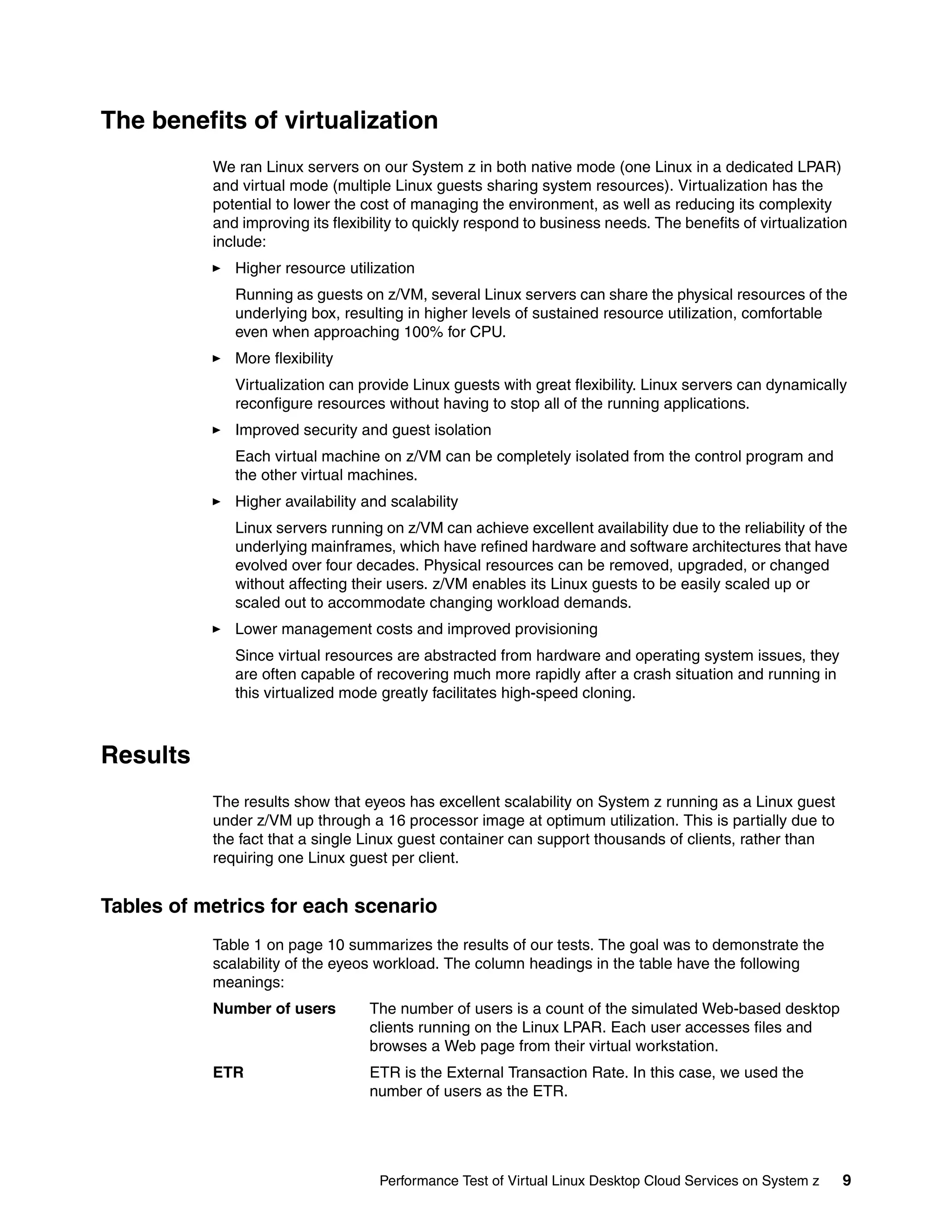The benefits of virtualization
           We ran Linux servers on our System z in both native mode (one Linux in a dedicated LPAR)
           and virtual mode (multiple Linux guests sharing system resources). Virtualization has the
           potential to lower the cost of managing the environment, as well as reducing its complexity
           and improving its flexibility to quickly respond to business needs. The benefits of virtualization
           include:
              Higher resource utilization
              Running as guests on z/VM, several Linux servers can share the physical resources of the
              underlying box, resulting in higher levels of sustained resource utilization, comfortable
              even when approaching 100% for CPU.
              More flexibility
              Virtualization can provide Linux guests with great flexibility. Linux servers can dynamically
              reconfigure resources without having to stop all of the running applications.
              Improved security and guest isolation
              Each virtual machine on z/VM can be completely isolated from the control program and
              the other virtual machines.
              Higher availability and scalability
              Linux servers running on z/VM can achieve excellent availability due to the reliability of the
              underlying mainframes, which have refined hardware and software architectures that have
              evolved over four decades. Physical resources can be removed, upgraded, or changed
              without affecting their users. z/VM enables its Linux guests to be easily scaled up or
              scaled out to accommodate changing workload demands.
              Lower management costs and improved provisioning
              Since virtual resources are abstracted from hardware and operating system issues, they
              are often capable of recovering much more rapidly after a crash situation and running in
              this virtualized mode greatly facilitates high-speed cloning.



Results
           The results show that eyeos has excellent scalability on System z running as a Linux guest
           under z/VM up through a 16 processor image at optimum utilization. This is partially due to
           the fact that a single Linux guest container can support thousands of clients, rather than
           requiring one Linux guest per client.


Tables of metrics for each scenario
           Table 1 on page 10 summarizes the results of our tests. The goal was to demonstrate the
           scalability of the eyeos workload. The column headings in the table have the following
           meanings:
           Number of users         The number of users is a count of the simulated Web-based desktop
                                   clients running on the Linux LPAR. Each user accesses files and
                                   browses a Web page from their virtual workstation.
           ETR                     ETR is the External Transaction Rate. In this case, we used the
                                   number of users as the ETR.




                                    Performance Test of Virtual Linux Desktop Cloud Services on System z    9
 