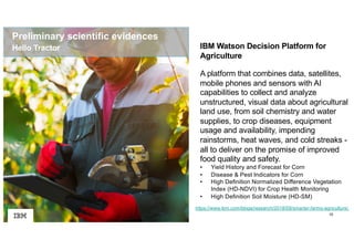 10
https://www.ibm.com/blogs/research/2018/09/smarter-farms-agriculture/
IBM Watson Decision Platform for
Agriculture
A platform that combines data, satellites,
mobile phones and sensors with AI
capabilities to collect and analyze
unstructured, visual data about agricultural
land use, from soil chemistry and water
supplies, to crop diseases, equipment
usage and availability, impending
rainstorms, heat waves, and cold streaks -
all to deliver on the promise of improved
food quality and safety.
• Yield History and Forecast for Corn
• Disease & Pest Indicators for Corn
• High Definition Normalized Difference Vegetation
Index (HD-NDVI) for Crop Health Monitoring
• High Definition Soil Moisture (HD-SM)
Hello Tractor
Preliminary scientific evidences
 